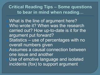 What is the line of argument here?
Who wrote it? When was the research
carried out? How up-to-date is it for the
argument put forward?
Statistics – use of percentages with no
overall numbers given
Assumes a causal connection between
one issue and another
Use of emotive language and isolated
incidents (fox) to support argument
 