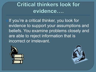 If you’re a critical thinker, you look for
evidence to support your assumptions and
beliefs. You examine problems closely and
are able to reject information that is
incorrect or irrelevant.
 