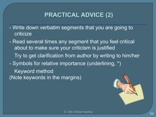 - Write down verbatim segments that you are going to
criticize
- Read several times any segment that you feel critical
about to make sure your criticism is justified
- Try to get clarification from author by writing to him/her
- Symbols for relative importance (underlining, *)
- Keyword method
(Note keywords in the margins)
D. Gile Critical reading
54
 