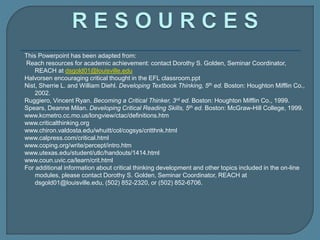 This Powerpoint has been adapted from:
Reach resources for academic achievement: contact Dorothy S. Golden, Seminar Coordinator,
REACH at dsgold01@louisville.edu
Halvorsen encouraging critical thought in the EFL classroom.ppt
Nist, Sherrie L. and William Diehl. Developing Textbook Thinking, 5th ed. Boston: Houghton Mifflin Co.,
2002.
Ruggiero, Vincent Ryan. Becoming a Critical Thinker, 3rd ed. Boston: Houghton Mifflin Co., 1999.
Spears, Deanne Milan. Developing Critical Reading Skills, 5th ed. Boston: McGraw-Hill College, 1999.
www.kcmetro.cc.mo.us/longview/ctac/definitions.htm
www.criticalthinking.org
www.chiron.valdosta.edu/whuitt/col/cogsys/critthnk.html
www.calpress.com/critical.html
www.coping.org/write/percept/intro.htm
www.utexas.edu/student/utlc/handouts/1414.html
www.coun.uvic.ca/learn/crit.html
For additional information about critical thinking development and other topics included in the on-line
modules, please contact Dorothy S. Golden, Seminar Coordinator, REACH at
dsgold01@louisville.edu, (502) 852-2320, or (502) 852-6706.
 