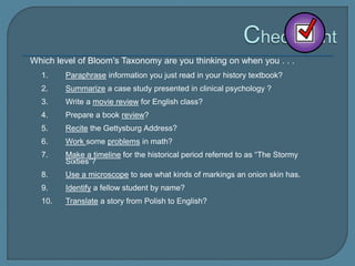 Which level of Bloom’s Taxonomy are you thinking on when you . . .
1. Paraphrase information you just read in your history textbook?
2. Summarize a case study presented in clinical psychology ?
3. Write a movie review for English class?
4. Prepare a book review?
5. Recite the Gettysburg Address?
6. Work some problems in math?
7. Make a timeline for the historical period referred to as “The Stormy
Sixties”?
8. Use a microscope to see what kinds of markings an onion skin has.
9. Identify a fellow student by name?
10. Translate a story from Polish to English?
 