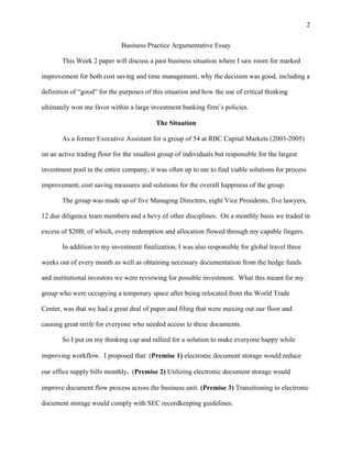 2
Business Practice Argumentative Essay
This Week 2 paper will discuss a past business situation where I saw room for marked
improvement for both cost saving and time management, why the decision was good, including a
definition of “good” for the purposes of this situation and how the use of critical thinking
ultimately won me favor within a large investment banking firm’s policies.
The Situation
As a former Executive Assistant for a group of 54 at RBC Capital Markets (2003-2005)
on an active trading floor for the smallest group of individuals but responsible for the largest
investment pool in the entire company, it was often up to me to find viable solutions for process
improvement, cost saving measures and solutions for the overall happiness of the group.
The group was made up of five Managing Directors, eight Vice Presidents, five lawyers,
12 due diligence team members and a bevy of other disciplines. On a monthly basis we traded in
excess of $20B; of which, every redemption and allocation flowed through my capable fingers.
In addition to my investment finalization, I was also responsible for global travel three
weeks out of every month as well as obtaining necessary documentation from the hedge funds
and institutional investors we were reviewing for possible investment. What this meant for my
group who were occupying a temporary space after being relocated from the World Trade
Center, was that we had a great deal of paper and filing that were maxing out our floor and
causing great strife for everyone who needed access to these documents.
So I put on my thinking cap and rallied for a solution to make everyone happy while
improving workflow. I proposed that: (Premise 1) electronic document storage would reduce
our office supply bills monthly. (Premise 2) Utilizing electronic document storage would
improve document flow process across the business unit. (Premise 3) Transitioning to electronic
document storage would comply with SEC recordkeeping guidelines.
 