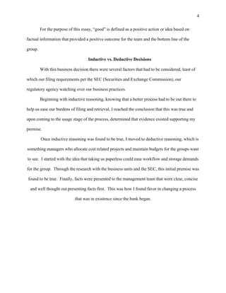 4
For the purpose of this essay, “good” is defined as a positive action or idea based on
factual information that provided a positive outcome for the team and the bottom line of the
group.
Inductive vs. Deductive Decisions
With this business decision there were several factors that had to be considered, least of
which our filing requirements per the SEC (Securities and Exchange Commission), our
regulatory agency watching over our business practices.
Beginning with inductive reasoning, knowing that a better process had to be out there to
help us ease our burdens of filing and retrieval, I reached the conclusion that this was true and
upon coming to the usage stage of the process, determined that evidence existed supporting my
premise.
Once inductive reasoning was found to be true, I moved to deductive reasoning, which is
something managers who allocate cost related projects and maintain budgets for the groups want
to see. I started with the idea that taking us paperless could ease workflow and storage demands
for the group. Through the research with the business units and the SEC, this initial premise was
found to be true. Finally, facts were presented to the management team that were clear, concise
and well thought out presenting facts first. This was how I found favor in changing a process
that was in existence since the bank began.
 