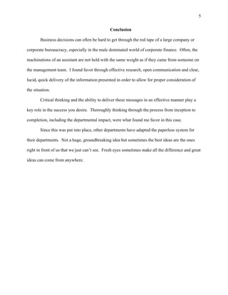 5
Conclusion
Business decisions can often be hard to get through the red tape of a large company or
corporate bureaucracy, especially in the male dominated world of corporate finance. Often, the
machinations of an assistant are not held with the same weight as if they came from someone on
the management team. I found favor through effective research, open communication and clear,
lucid, quick delivery of the information presented in order to allow for proper consideration of
the situation.
Critical thinking and the ability to deliver these messages in an effective manner play a
key role in the success you desire. Thoroughly thinking through the process from inception to
completion, including the departmental impact, were what found me favor in this case.
Since this was put into place, other departments have adapted the paperless system for
their departments. Not a huge, groundbreaking idea but sometimes the best ideas are the ones
right in front of us that we just can’t see. Fresh eyes sometimes make all the difference and great
ideas can come from anywhere.
 