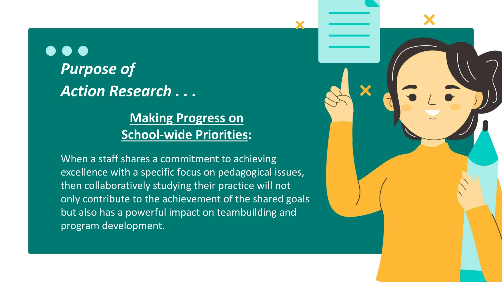 Making Progress on
School-wide Priorities:
When a staff shares a commitment to achieving
excellence with a specific focus on pedagogical issues,
then collaboratively studying their practice will not
only contribute to the achievement of the shared goals
but also has a powerful impact on teambuilding and
program development.
Purpose of
Action Research . . .
 
