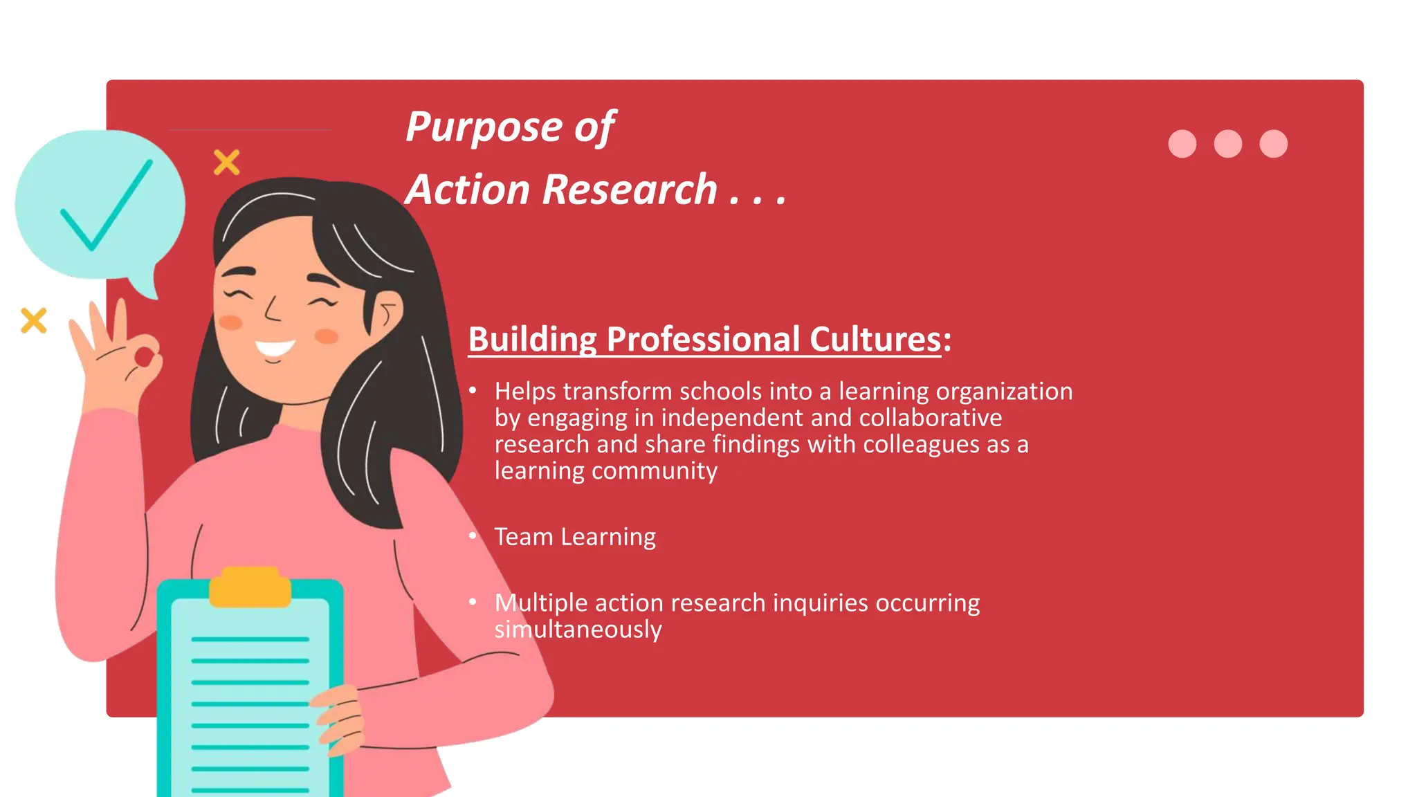 Purpose of
Action Research . . .
Building Professional Cultures:
• Helps transform schools into a learning organization
by engaging in independent and collaborative
research and share findings with colleagues as a
learning community
• Team Learning
• Multiple action research inquiries occurring
simultaneously
 