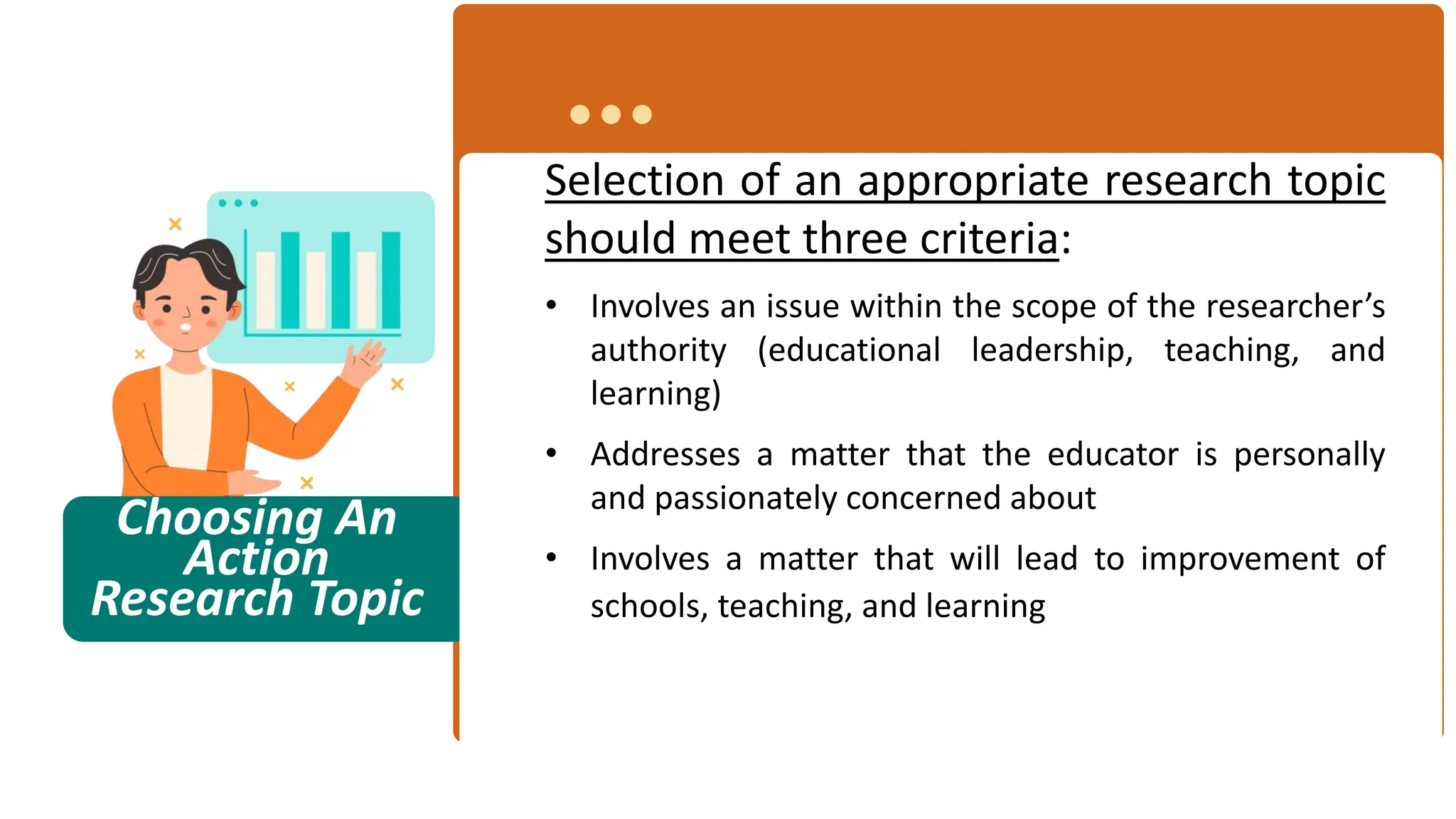 Choosing An
Action
Research Topic
Selection of an appropriate research topic
should meet three criteria:
• Involves an issue within the scope of the researcher’s
authority (educational leadership, teaching, and
learning)
• Addresses a matter that the educator is personally
and passionately concerned about
• Involves a matter that will lead to improvement of
schools, teaching, and learning
 