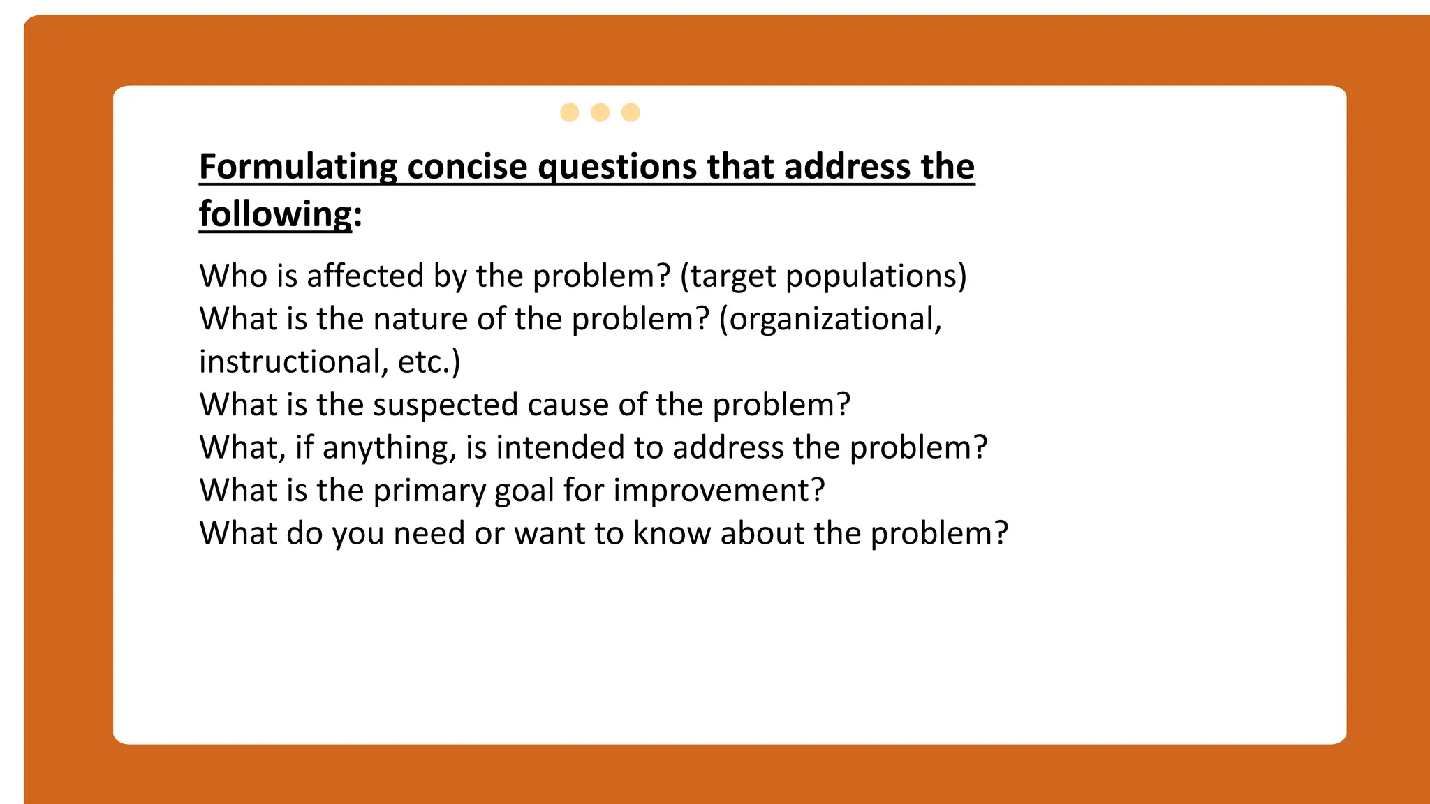 Formulating concise questions that address the
following:
Who is affected by the problem? (target populations)
What is the nature of the problem? (organizational,
instructional, etc.)
What is the suspected cause of the problem?
What, if anything, is intended to address the problem?
What is the primary goal for improvement?
What do you need or want to know about the problem?
ฤ
 