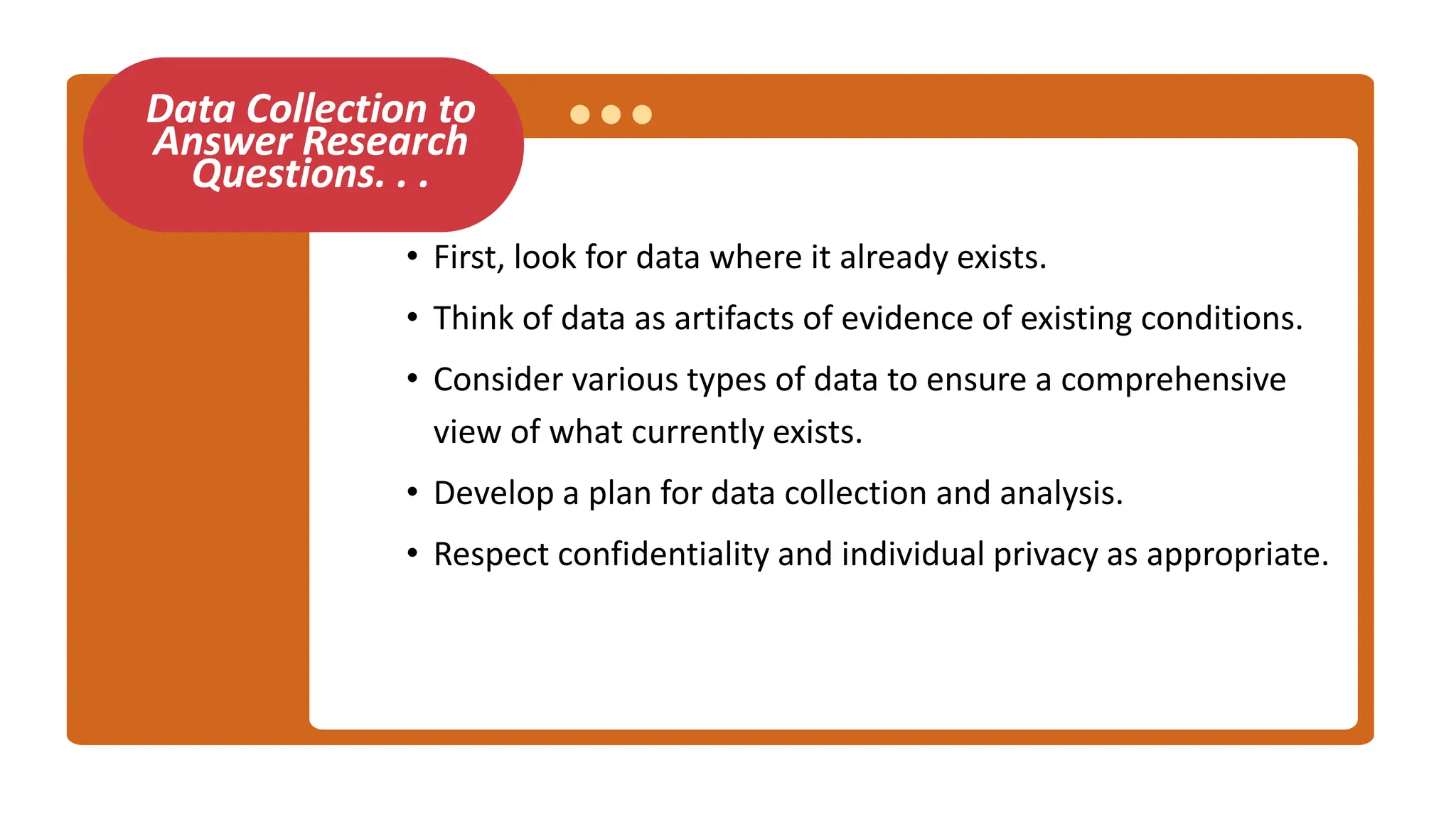 Data Collection to
Answer Research
Questions. . .
• First, look for data where it already exists.
• Think of data as artifacts of evidence of existing conditions.
• Consider various types of data to ensure a comprehensive
view of what currently exists.
• Develop a plan for data collection and analysis.
• Respect confidentiality and individual privacy as appropriate.
 
