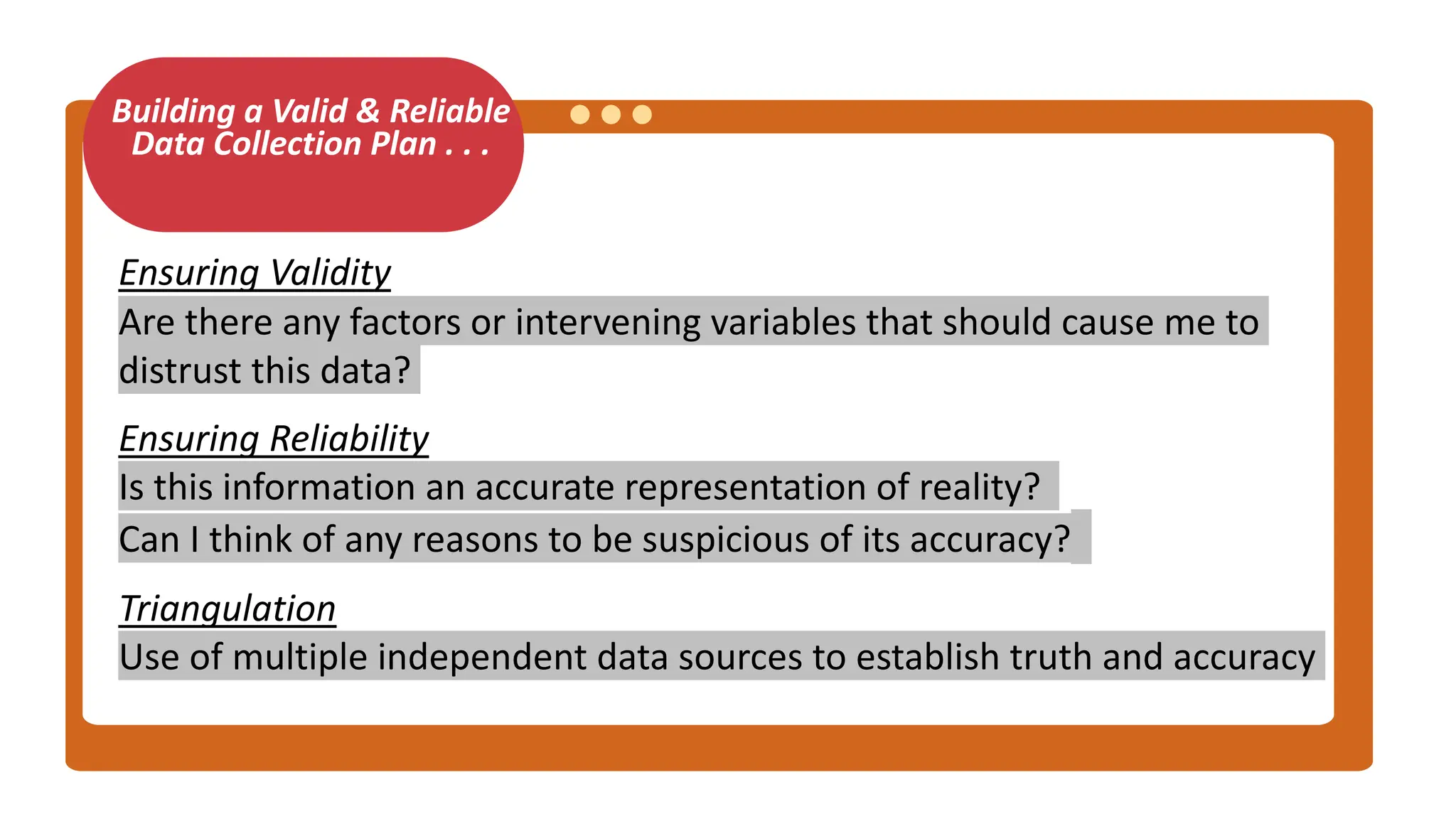 Building a Valid & Reliable
Data Collection Plan . . .
Ensuring Validity
Are there any factors or intervening variables that should cause me to
distrust this data?
Ensuring Reliability
Is this information an accurate representation of reality?
Can I think of any reasons to be suspicious of its accuracy?
Triangulation
Use of multiple independent data sources to establish truth and accuracy
 