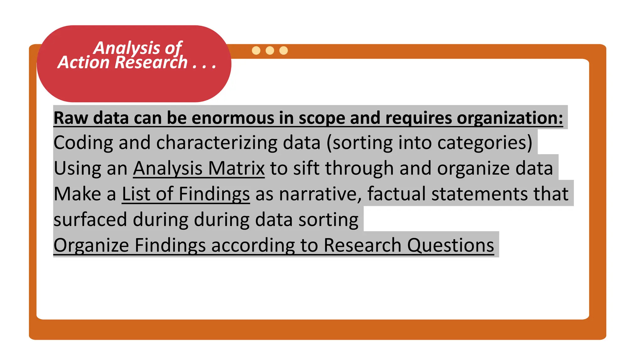 Analysis of
Action Research . . .
Raw data can be enormous in scope and requires organization:
Coding and characterizing data (sorting into categories)
Using an Analysis Matrix to sift through and organize data
Make a List of Findings as narrative, factual statements that
surfaced during during data sorting
Organize Findings according to Research Questions
 