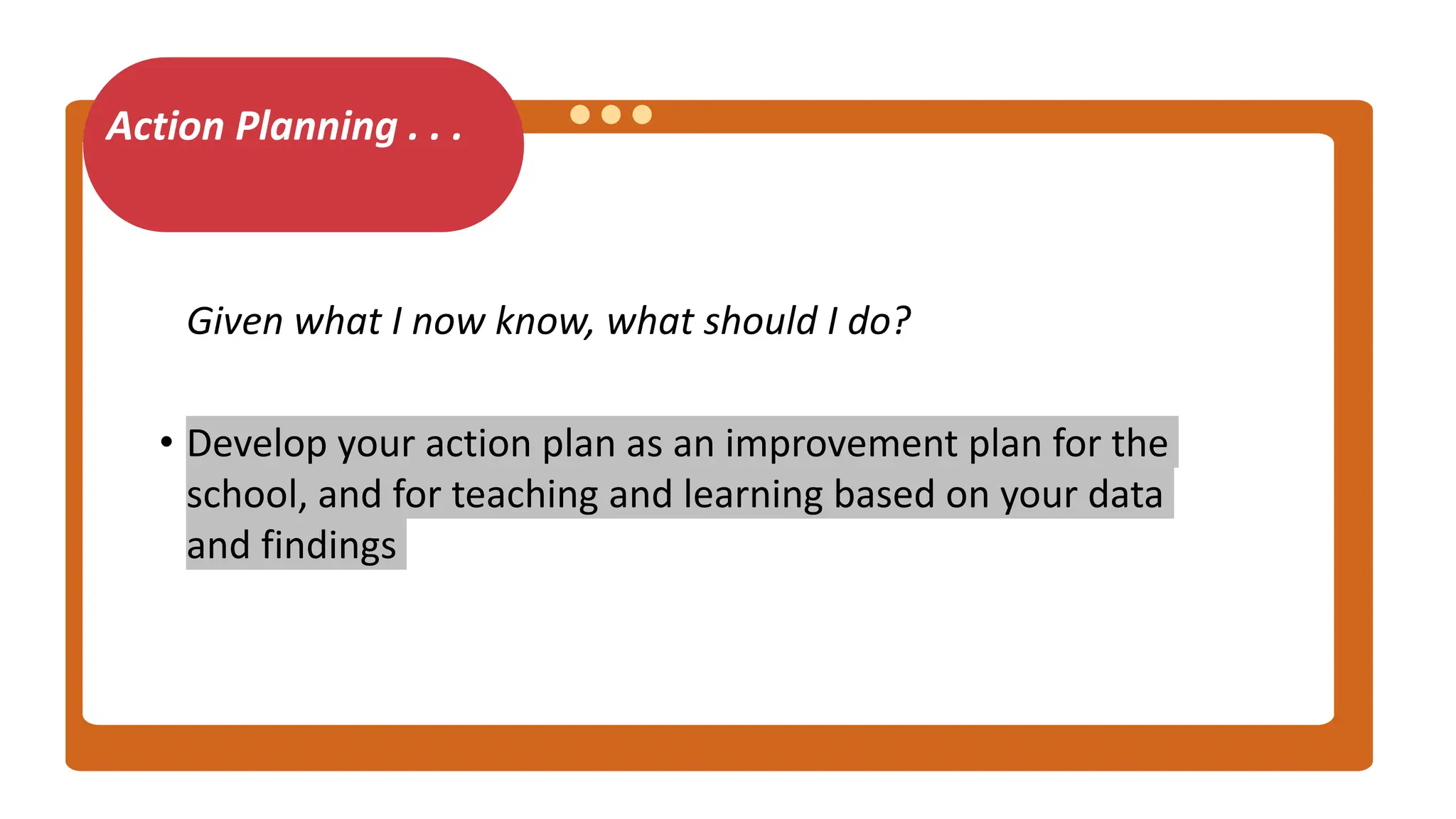 Action Planning . . .
Given what I now know, what should I do?
• Develop your action plan as an improvement plan for the
school, and for teaching and learning based on your data
and findings
 