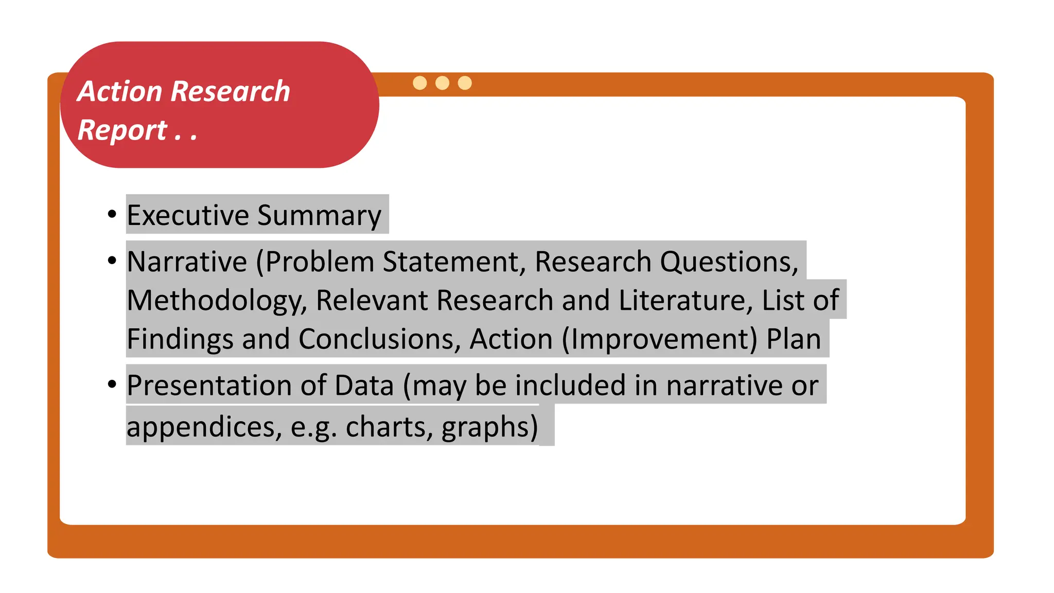 Action Research
Report . .
• Executive Summary
• Narrative (Problem Statement, Research Questions,
Methodology, Relevant Research and Literature, List of
Findings and Conclusions, Action (Improvement) Plan
• Presentation of Data (may be included in narrative or
appendices, e.g. charts, graphs)
 