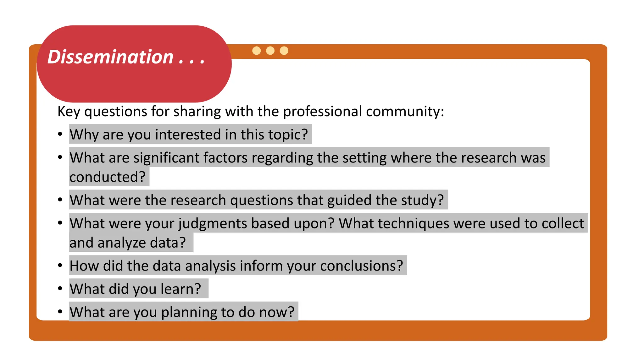 Dissemination . . .
Key questions for sharing with the professional community:
• Why are you interested in this topic?
• What are significant factors regarding the setting where the research was
conducted?
• What were the research questions that guided the study?
• What were your judgments based upon? What techniques were used to collect
and analyze data?
• How did the data analysis inform your conclusions?
• What did you learn?
• What are you planning to do now?
 