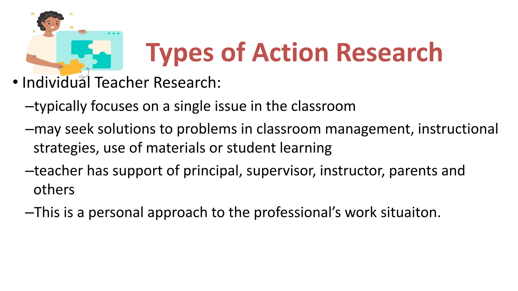Types of Action Research
• Individual Teacher Research:
–typically focuses on a single issue in the classroom
–may seek solutions to problems in classroom management, instructional
strategies, use of materials or student learning
–teacher has support of principal, supervisor, instructor, parents and
others
–This is a personal approach to the professional’s work situaiton.
 