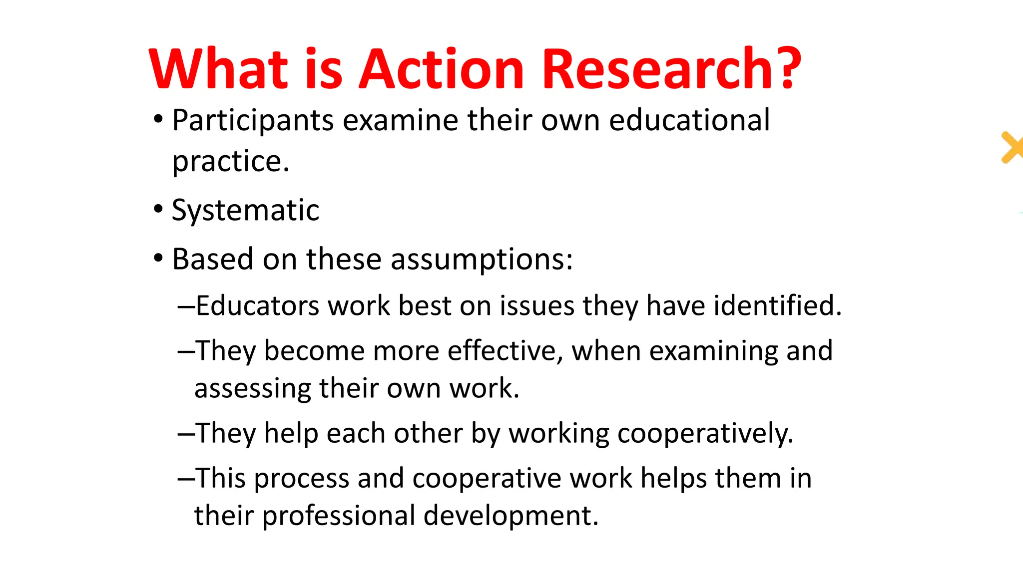 What is Action Research?
• Participants examine their own educational
practice.
• Systematic
• Based on these assumptions:
–Educators work best on issues they have identified.
–They become more effective, when examining and
assessing their own work.
–They help each other by working cooperatively.
–This process and cooperative work helps them in
their professional development.
 