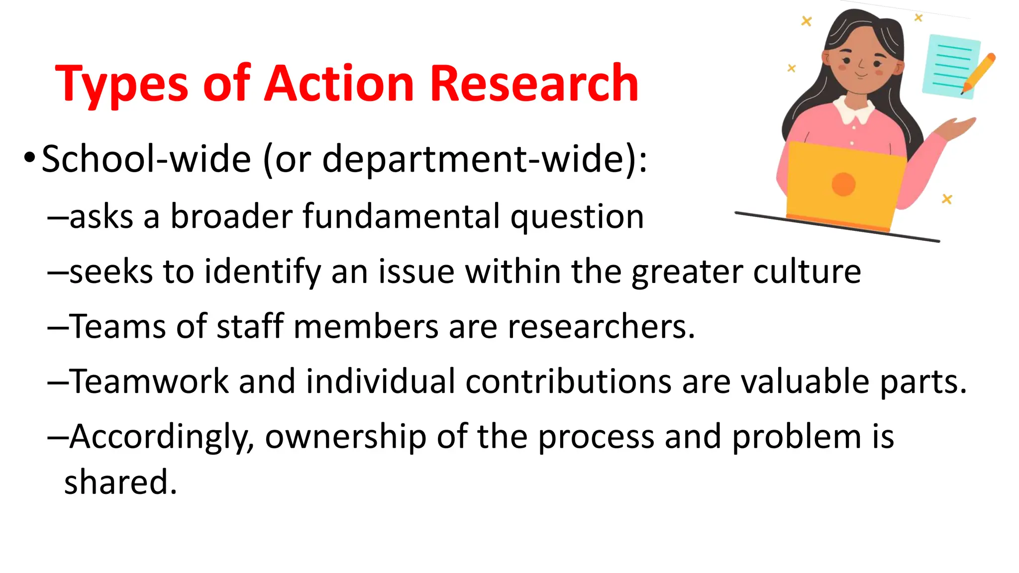 Types of Action Research
•School-wide (or department-wide):
–asks a broader fundamental question
–seeks to identify an issue within the greater culture
–Teams of staff members are researchers.
–Teamwork and individual contributions are valuable parts.
–Accordingly, ownership of the process and problem is
shared.
 