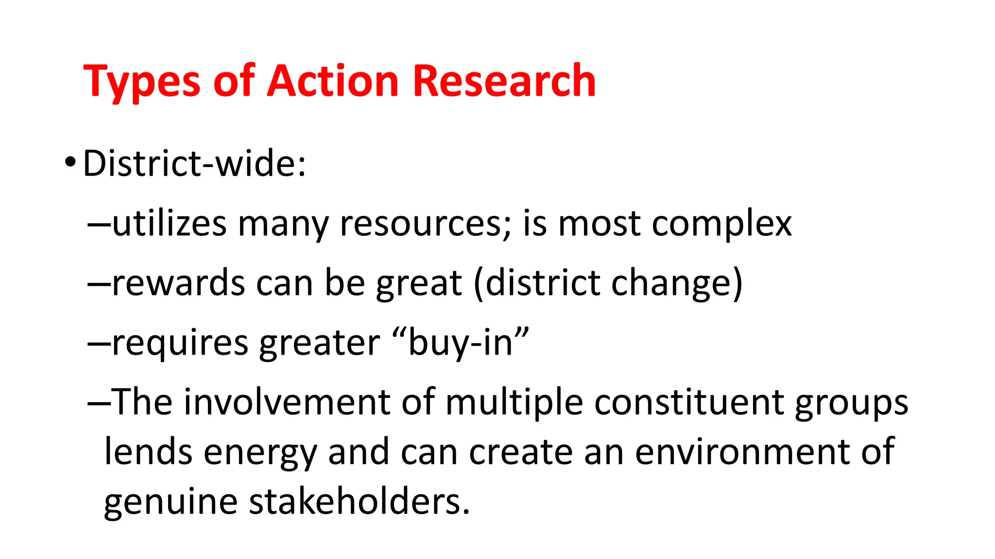 Types of Action Research
•District-wide:
–utilizes many resources; is most complex
–rewards can be great (district change)
–requires greater “buy-in”
–The involvement of multiple constituent groups
lends energy and can create an environment of
genuine stakeholders.
 