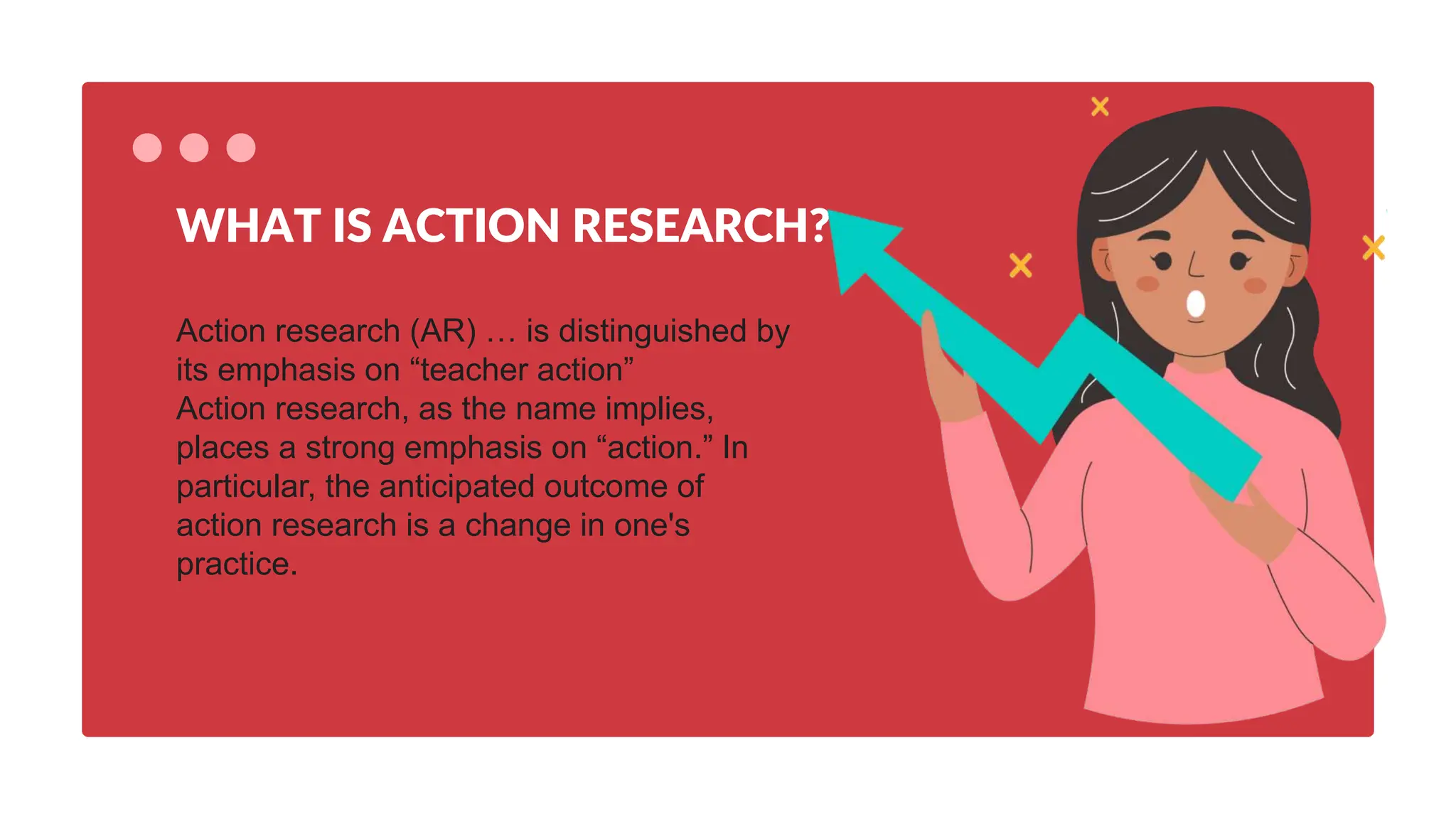 Action research (AR) … is distinguished by
its emphasis on “teacher action”
Action research, as the name implies,
places a strong emphasis on “action.” In
particular, the anticipated outcome of
action research is a change in one's
practice.
WHAT IS ACTION RESEARCH?
 