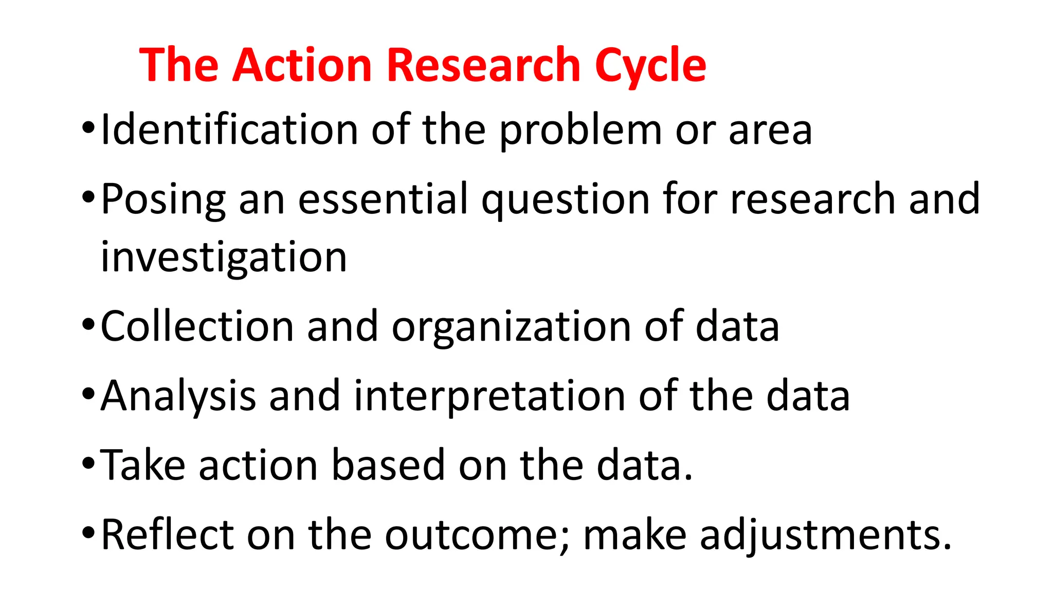 The Action Research Cycle
•Identification of the problem or area
•Posing an essential question for research and
investigation
•Collection and organization of data
•Analysis and interpretation of the data
•Take action based on the data.
•Reflect on the outcome; make adjustments.
 