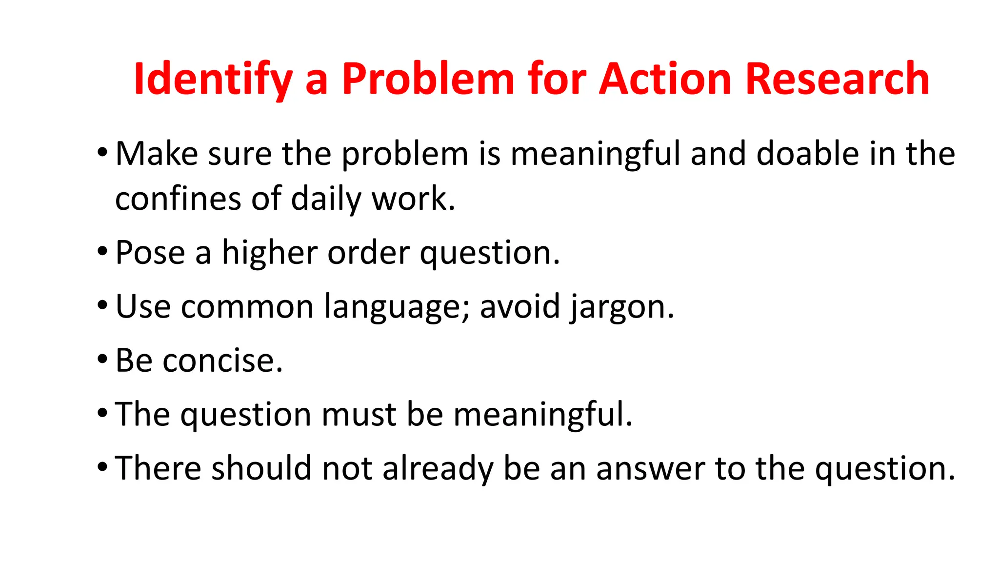 Identify a Problem for Action Research
•Make sure the problem is meaningful and doable in the
confines of daily work.
•Pose a higher order question.
•Use common language; avoid jargon.
•Be concise.
•The question must be meaningful.
•There should not already be an answer to the question.
 