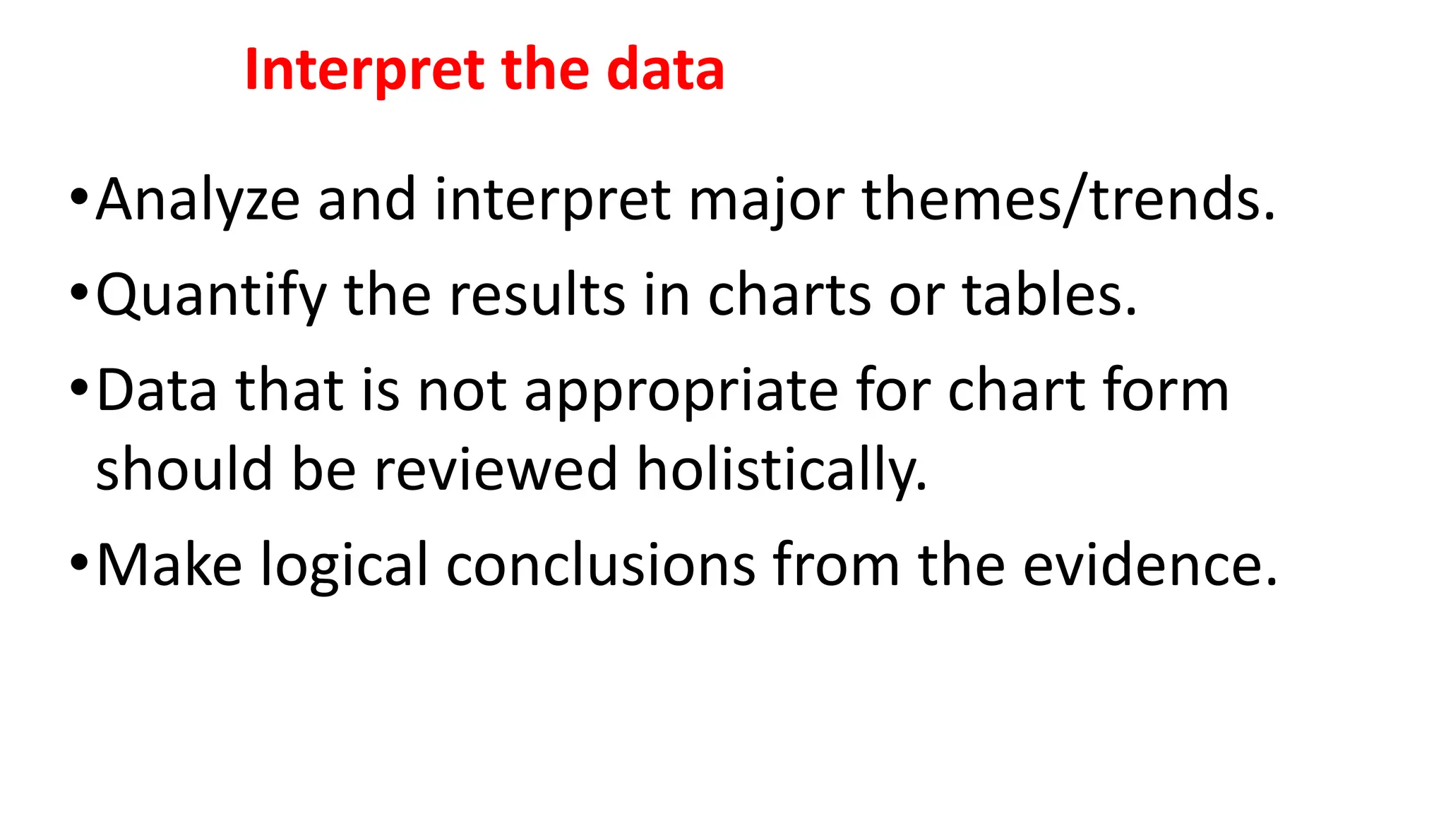 Interpret the data
•Analyze and interpret major themes/trends.
•Quantify the results in charts or tables.
•Data that is not appropriate for chart form
should be reviewed holistically.
•Make logical conclusions from the evidence.
 