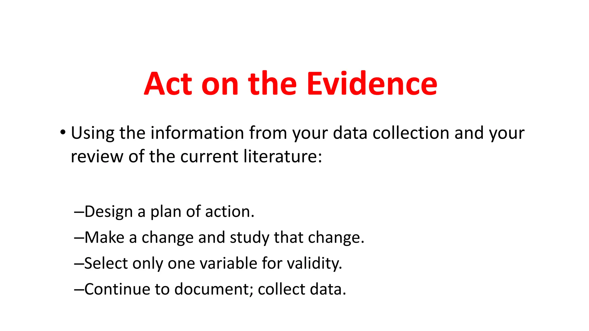 Act on the Evidence
• Using the information from your data collection and your
review of the current literature:
–Design a plan of action.
–Make a change and study that change.
–Select only one variable for validity.
–Continue to document; collect data.
 