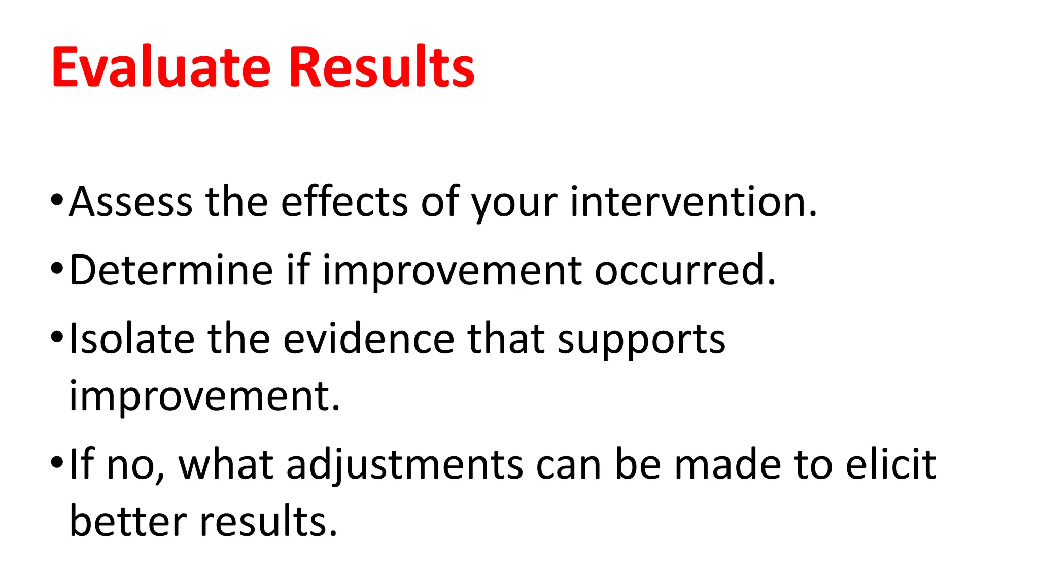 Evaluate Results
•Assess the effects of your intervention.
•Determine if improvement occurred.
•Isolate the evidence that supports
improvement.
•If no, what adjustments can be made to elicit
better results.
 