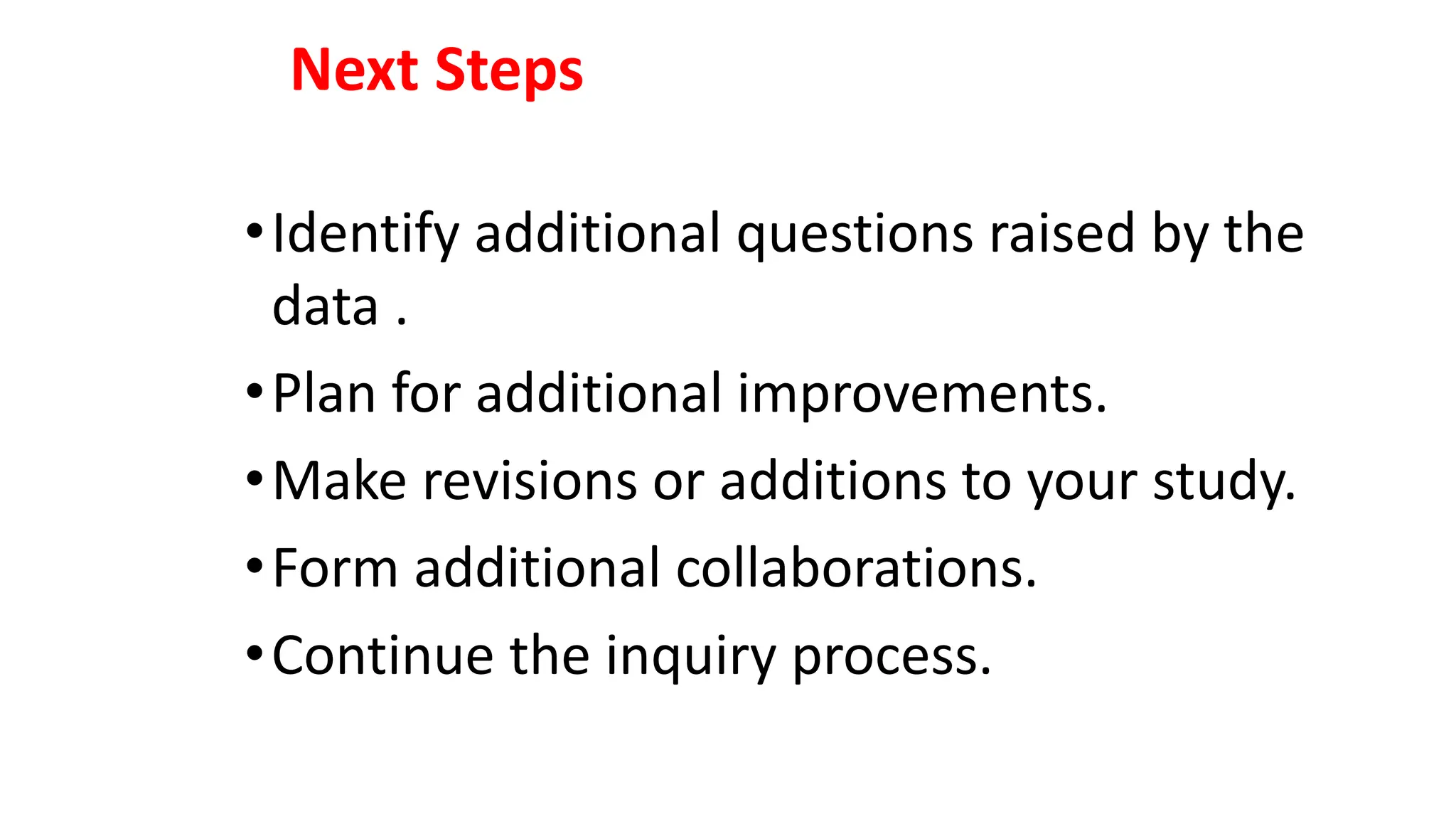 Next Steps
•Identify additional questions raised by the
data .
•Plan for additional improvements.
•Make revisions or additions to your study.
•Form additional collaborations.
•Continue the inquiry process.
 