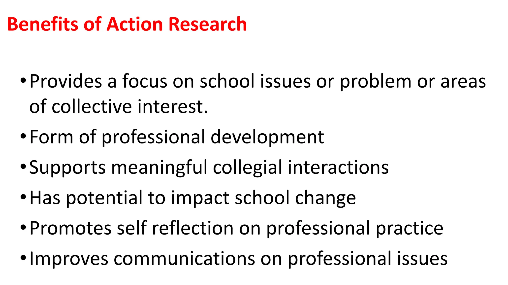 Benefits of Action Research
•Provides a focus on school issues or problem or areas
of collective interest.
•Form of professional development
•Supports meaningful collegial interactions
•Has potential to impact school change
•Promotes self reflection on professional practice
•Improves communications on professional issues
 
