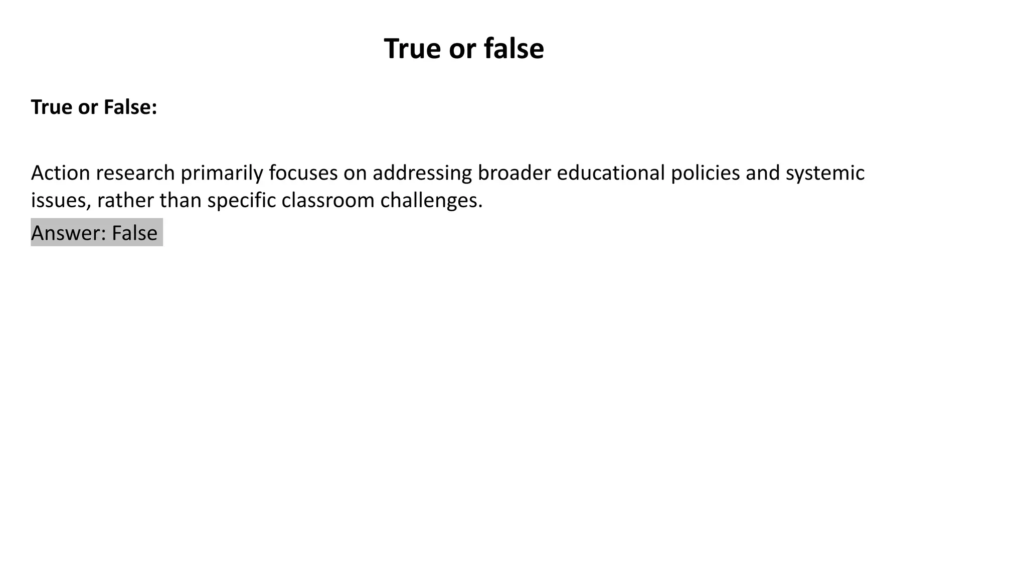 True or false
True or False:
Action research primarily focuses on addressing broader educational policies and systemic
issues, rather than specific classroom challenges.
Answer: False
 
