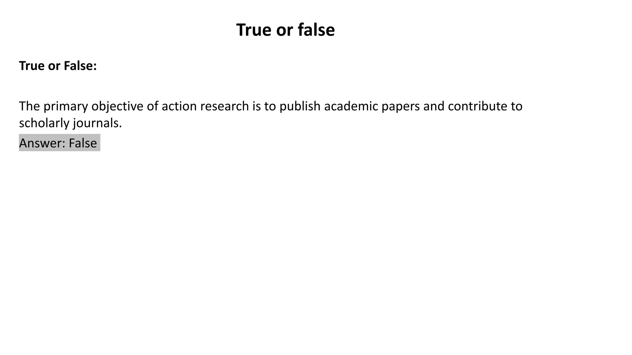 True or false
True or False:
The primary objective of action research is to publish academic papers and contribute to
scholarly journals.
Answer: False
 