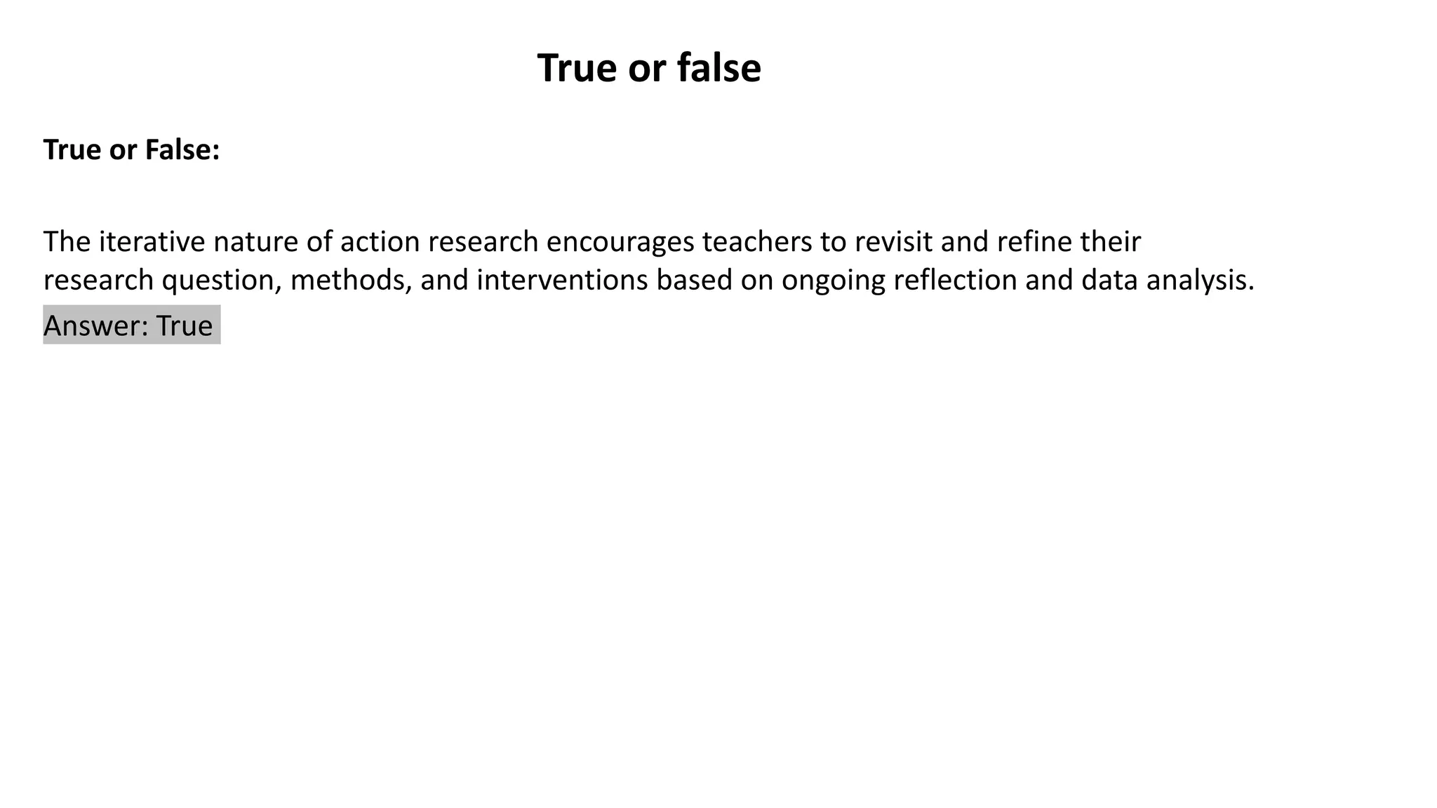 True or false
True or False:
The iterative nature of action research encourages teachers to revisit and refine their
research question, methods, and interventions based on ongoing reflection and data analysis.
Answer: True
 