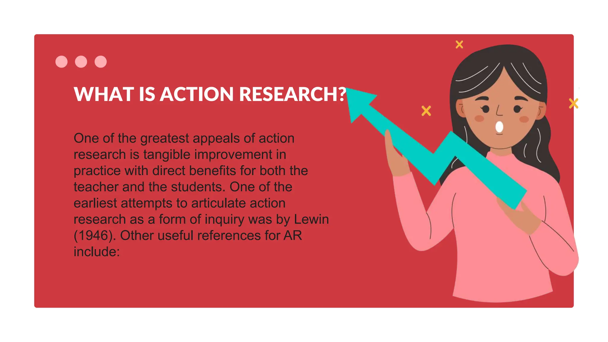 One of the greatest appeals of action
research is tangible improvement in
practice with direct benefits for both the
teacher and the students. One of the
earliest attempts to articulate action
research as a form of inquiry was by Lewin
(1946). Other useful references for AR
include:
WHAT IS ACTION RESEARCH?
 