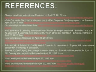 •   Classroom without walls picture Retrieved on April 22, 2012 from
    http://edtechdigest.wordpress.com/2011/09/20/ed-tech-tools-and-the-social-media-classroom/
•   ePals Corporate Site | corp.epals.com. (n.d.). ePals Corporate Site | corp.epals.com. Retrieved
    April 22, 2012, from http://corp.epals.com/products/epals-global-community.php
•   Global child picture Retrieved from http://pairadimes.davidtruss.com/bring-your-own-laptop-to-
    school/
•   K-12 Education & Learning Innovations with Proven Strategies that Work | Edutopia. (n.d.). K-
    12 Education & Learning Innovations with Proven Strategies that Work | Edutopia. Retrieved
    April 22, 2012, from http://www.edutopia.org/
•   New world picture Retrieved on April 22, 2012 from
    http://theglobalclassroomproject.wordpress.com/2012/03/03/assessing-the-impact-of-global-
    collaboration-march-globalclassroom-chats/
•   Solomon, G., & Schrum, L. (2007). Web 2.0 new tools, new schools. Eugene, OR: International
    Society for Technology in Education.
•   Stewart, V. (2007, April). Becoming Citizens of the world. Educational Leadership, 64.7, 8-14.
•   21st Century teacher picture Retrieved on April 22, 2012 from
    http://mswaughsclass.blogspot.com/2011/04/21st-century-classroom.html
•   Wired world picture Retrieved on April 22, 2012 from
    http://ziaahmedkhan.hubpages.com/hub/Smart-small-e-business-ideas
•   World citizens picture Retrieved on April 22, 2012 from http://knol.google.com/k/gust-
    mees/gold-dust-howto-15-a-gray-world-between/vdujwtjyx3uq/236
 