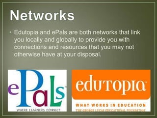 • Edutopia and ePals are both networks that link
  you locally and globally to provide you with
  connections and resources that you may not
  otherwise have at your disposal.
 