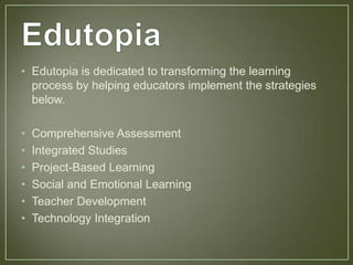 • Edutopia is dedicated to transforming the learning
  process by helping educators implement the strategies
  below.

•   Comprehensive Assessment
•   Integrated Studies
•   Project-Based Learning
•   Social and Emotional Learning
•   Teacher Development
•   Technology Integration
 