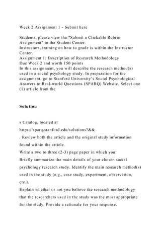 Week 2 Assignment 1 - Submit here
Students, please view the "Submit a Clickable Rubric
Assignment" in the Student Center.
Instructors, training on how to grade is within the Instructor
Center.
Assignment 1: Description of Research Methodology
Due Week 2 and worth 150 points
In this assignment, you will describe the research method(s)
used in a social psychology study. In preparation for the
assignment, go to Stanford University’s Social Psychological
Answers to Real-world Questions (SPARQ) Website. Select one
(1) article from the
Solution
s Catalog, located at
https://sparq.stanford.edu/solutions?&&
. Review both the article and the original study information
found within the article.
Write a two to three (2-3) page paper in which you:
Briefly summarize the main details of your chosen social
psychology research study. Identify the main research method(s)
used in the study (e.g., case study, experiment, observation,
etc.).
Explain whether or not you believe the research methodology
that the researchers used in the study was the most appropriate
for the study. Provide a rationale for your response.
 