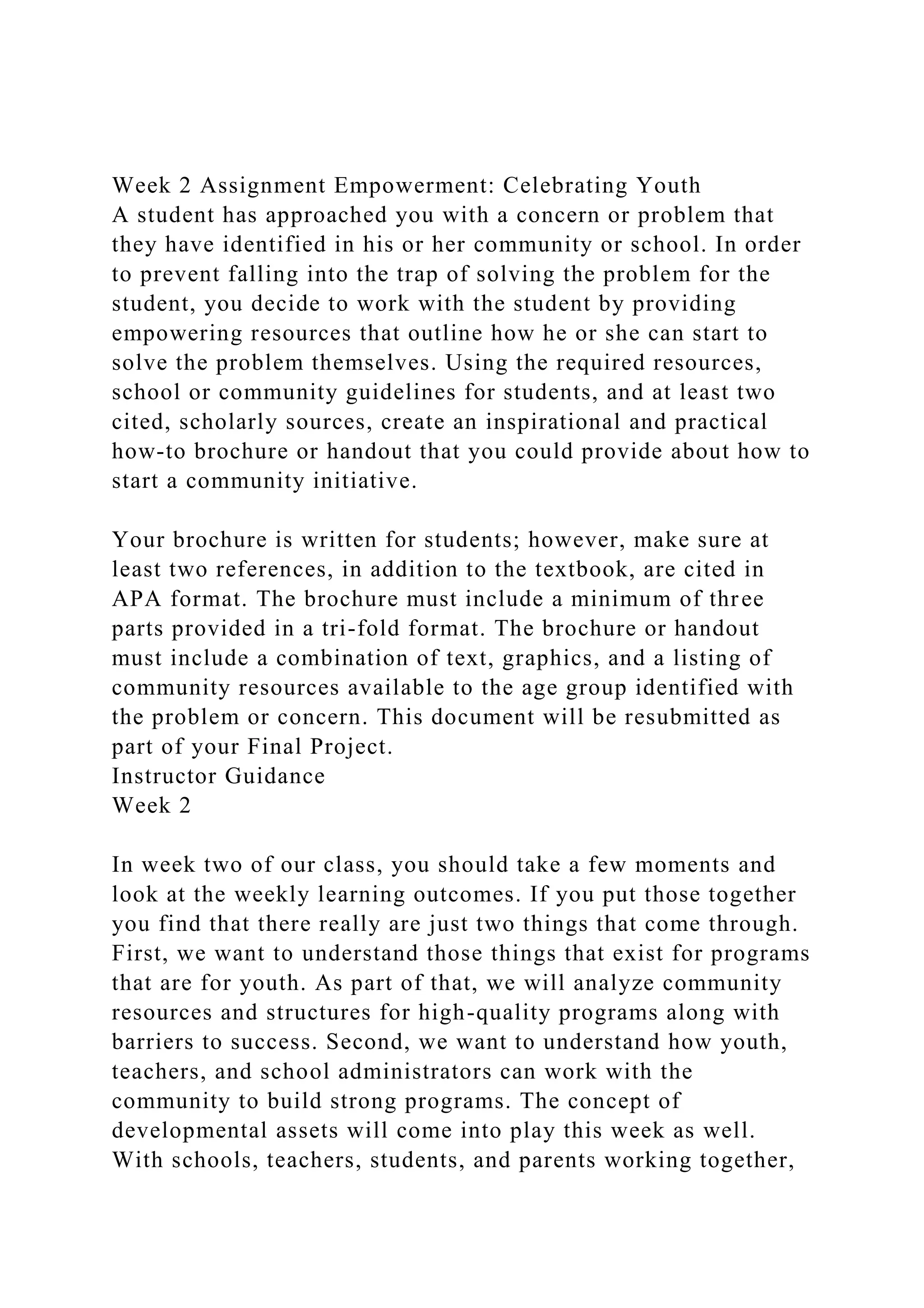 Week 2 Assignment Empowerment: Celebrating Youth
A student has approached you with a concern or problem that
they have identified in his or her community or school. In order
to prevent falling into the trap of solving the problem for the
student, you decide to work with the student by providing
empowering resources that outline how he or she can start to
solve the problem themselves. Using the required resources,
school or community guidelines for students, and at least two
cited, scholarly sources, create an inspirational and practical
how-to brochure or handout that you could provide about how to
start a community initiative.
Your brochure is written for students; however, make sure at
least two references, in addition to the textbook, are cited in
APA format. The brochure must include a minimum of three
parts provided in a tri-fold format. The brochure or handout
must include a combination of text, graphics, and a listing of
community resources available to the age group identified with
the problem or concern. This document will be resubmitted as
part of your Final Project.
Instructor Guidance
Week 2
In week two of our class, you should take a few moments and
look at the weekly learning outcomes. If you put those together
you find that there really are just two things that come through.
First, we want to understand those things that exist for programs
that are for youth. As part of that, we will analyze community
resources and structures for high-quality programs along with
barriers to success. Second, we want to understand how youth,
teachers, and school administrators can work with the
community to build strong programs. The concept of
developmental assets will come into play this week as well.
With schools, teachers, students, and parents working together,
 
