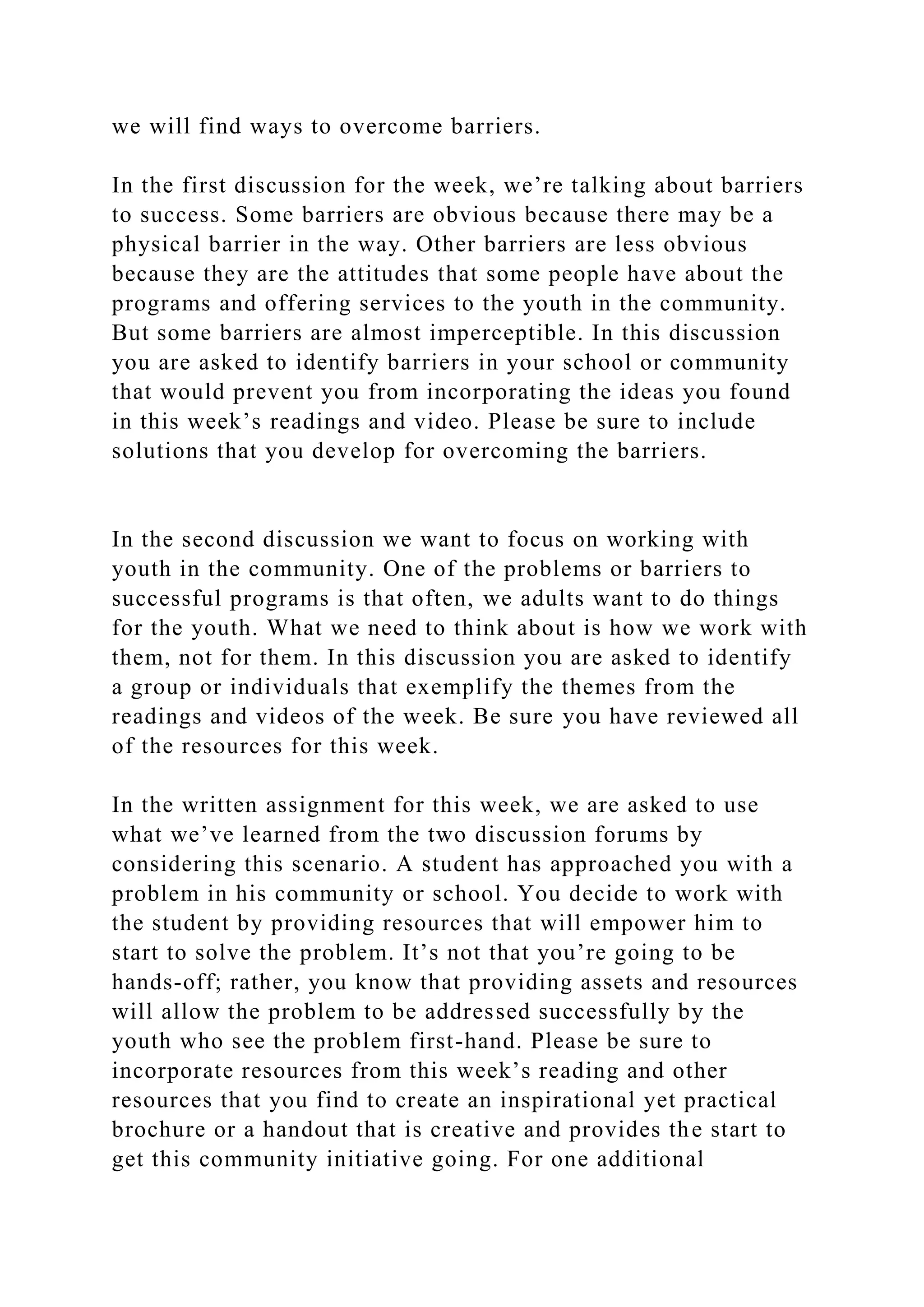 we will find ways to overcome barriers.
In the first discussion for the week, we’re talking about barriers
to success. Some barriers are obvious because there may be a
physical barrier in the way. Other barriers are less obvious
because they are the attitudes that some people have about the
programs and offering services to the youth in the community.
But some barriers are almost imperceptible. In this discussion
you are asked to identify barriers in your school or community
that would prevent you from incorporating the ideas you found
in this week’s readings and video. Please be sure to include
solutions that you develop for overcoming the barriers.
In the second discussion we want to focus on working with
youth in the community. One of the problems or barriers to
successful programs is that often, we adults want to do things
for the youth. What we need to think about is how we work with
them, not for them. In this discussion you are asked to identify
a group or individuals that exemplify the themes from the
readings and videos of the week. Be sure you have reviewed all
of the resources for this week.
In the written assignment for this week, we are asked to use
what we’ve learned from the two discussion forums by
considering this scenario. A student has approached you with a
problem in his community or school. You decide to work with
the student by providing resources that will empower him to
start to solve the problem. It’s not that you’re going to be
hands-off; rather, you know that providing assets and resources
will allow the problem to be addressed successfully by the
youth who see the problem first-hand. Please be sure to
incorporate resources from this week’s reading and other
resources that you find to create an inspirational yet practical
brochure or a handout that is creative and provides the start to
get this community initiative going. For one additional
 