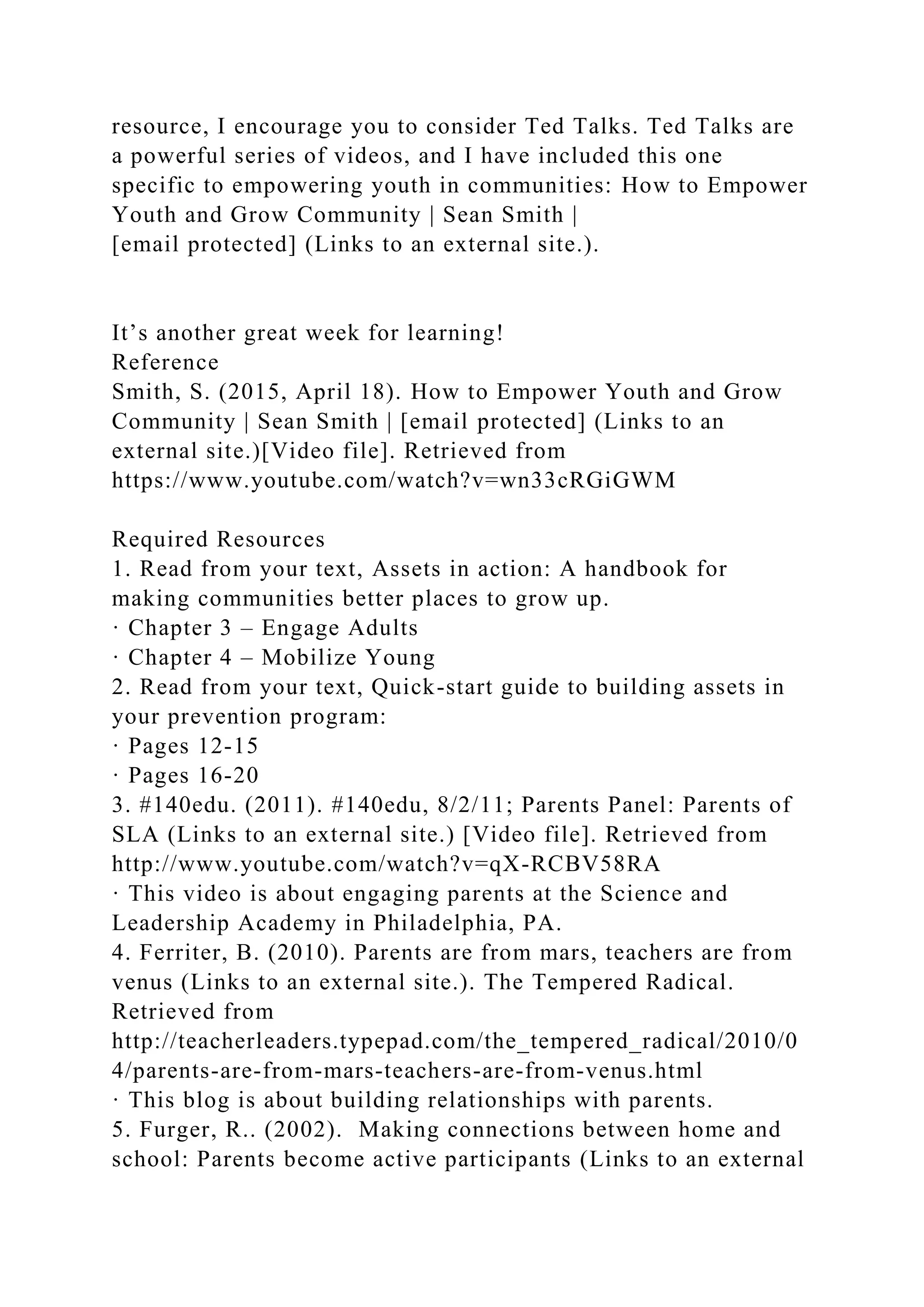 resource, I encourage you to consider Ted Talks. Ted Talks are
a powerful series of videos, and I have included this one
specific to empowering youth in communities: How to Empower
Youth and Grow Community | Sean Smith |
[email protected] (Links to an external site.).
It’s another great week for learning!
Reference
Smith, S. (2015, April 18). How to Empower Youth and Grow
Community | Sean Smith | [email protected] (Links to an
external site.)[Video file]. Retrieved from
https://www.youtube.com/watch?v=wn33cRGiGWM
Required Resources
1. Read from your text, Assets in action: A handbook for
making communities better places to grow up.
· Chapter 3 – Engage Adults
· Chapter 4 – Mobilize Young
2. Read from your text, Quick-start guide to building assets in
your prevention program:
· Pages 12-15
· Pages 16-20
3. #140edu. (2011). #140edu, 8/2/11; Parents Panel: Parents of
SLA (Links to an external site.) [Video file]. Retrieved from
http://www.youtube.com/watch?v=qX-RCBV58RA
· This video is about engaging parents at the Science and
Leadership Academy in Philadelphia, PA.
4. Ferriter, B. (2010). Parents are from mars, teachers are from
venus (Links to an external site.). The Tempered Radical.
Retrieved from
http://teacherleaders.typepad.com/the_tempered_radical/2010/0
4/parents-are-from-mars-teachers-are-from-venus.html
· This blog is about building relationships with parents.
5. Furger, R.. (2002). Making connections between home and
school: Parents become active participants (Links to an external
 