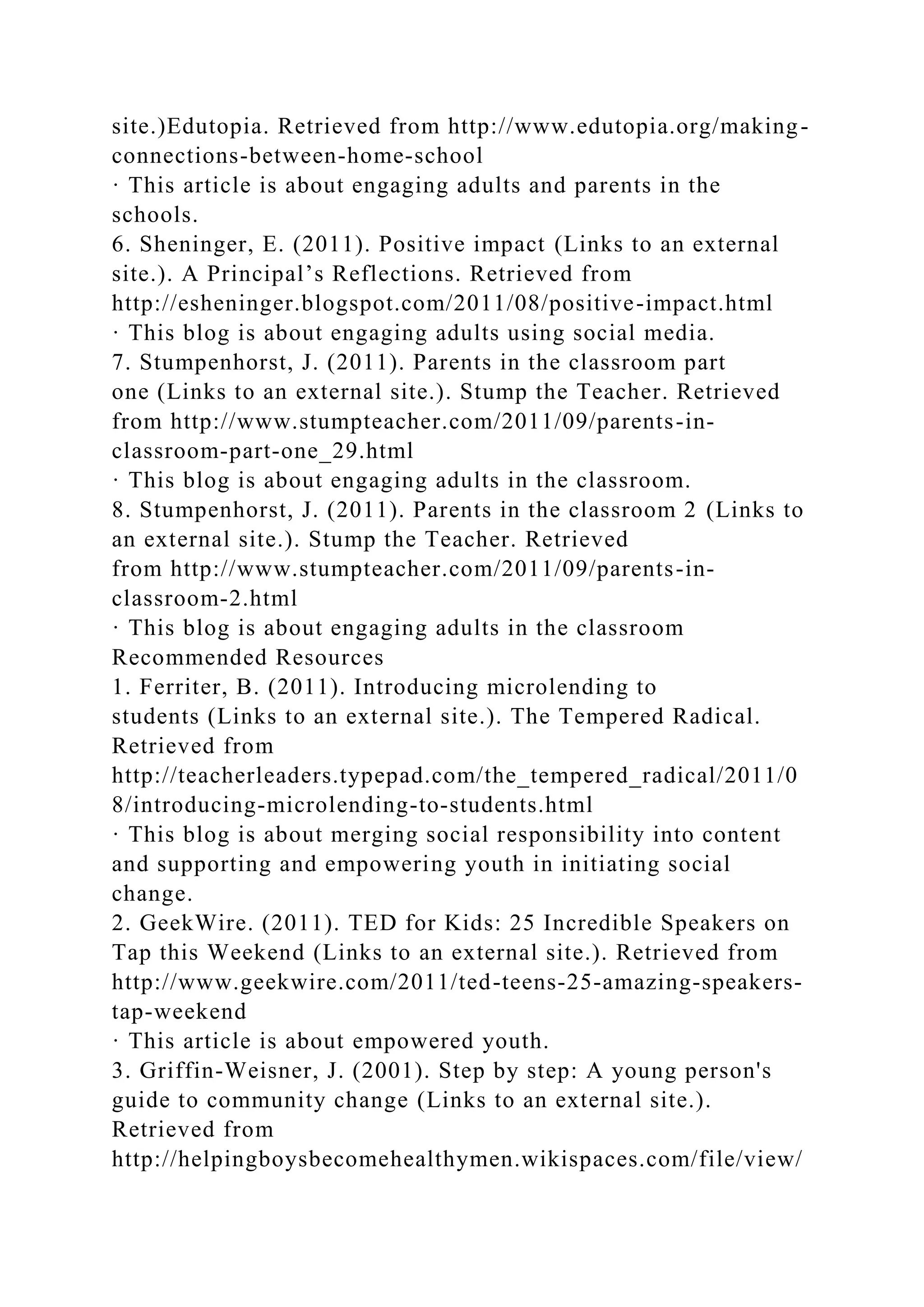 site.)Edutopia. Retrieved from http://www.edutopia.org/making-
connections-between-home-school
· This article is about engaging adults and parents in the
schools.
6. Sheninger, E. (2011). Positive impact (Links to an external
site.). A Principal’s Reflections. Retrieved from
http://esheninger.blogspot.com/2011/08/positive-impact.html
· This blog is about engaging adults using social media.
7. Stumpenhorst, J. (2011). Parents in the classroom part
one (Links to an external site.). Stump the Teacher. Retrieved
from http://www.stumpteacher.com/2011/09/parents-in-
classroom-part-one_29.html
· This blog is about engaging adults in the classroom.
8. Stumpenhorst, J. (2011). Parents in the classroom 2 (Links to
an external site.). Stump the Teacher. Retrieved
from http://www.stumpteacher.com/2011/09/parents-in-
classroom-2.html
· This blog is about engaging adults in the classroom
Recommended Resources
1. Ferriter, B. (2011). Introducing microlending to
students (Links to an external site.). The Tempered Radical.
Retrieved from
http://teacherleaders.typepad.com/the_tempered_radical/2011/0
8/introducing-microlending-to-students.html
· This blog is about merging social responsibility into content
and supporting and empowering youth in initiating social
change.
2. GeekWire. (2011). TED for Kids: 25 Incredible Speakers on
Tap this Weekend (Links to an external site.). Retrieved from
http://www.geekwire.com/2011/ted-teens-25-amazing-speakers-
tap-weekend
· This article is about empowered youth.
3. Griffin-Weisner, J. (2001). Step by step: A young person's
guide to community change (Links to an external site.).
Retrieved from
http://helpingboysbecomehealthymen.wikispaces.com/file/view/
 
