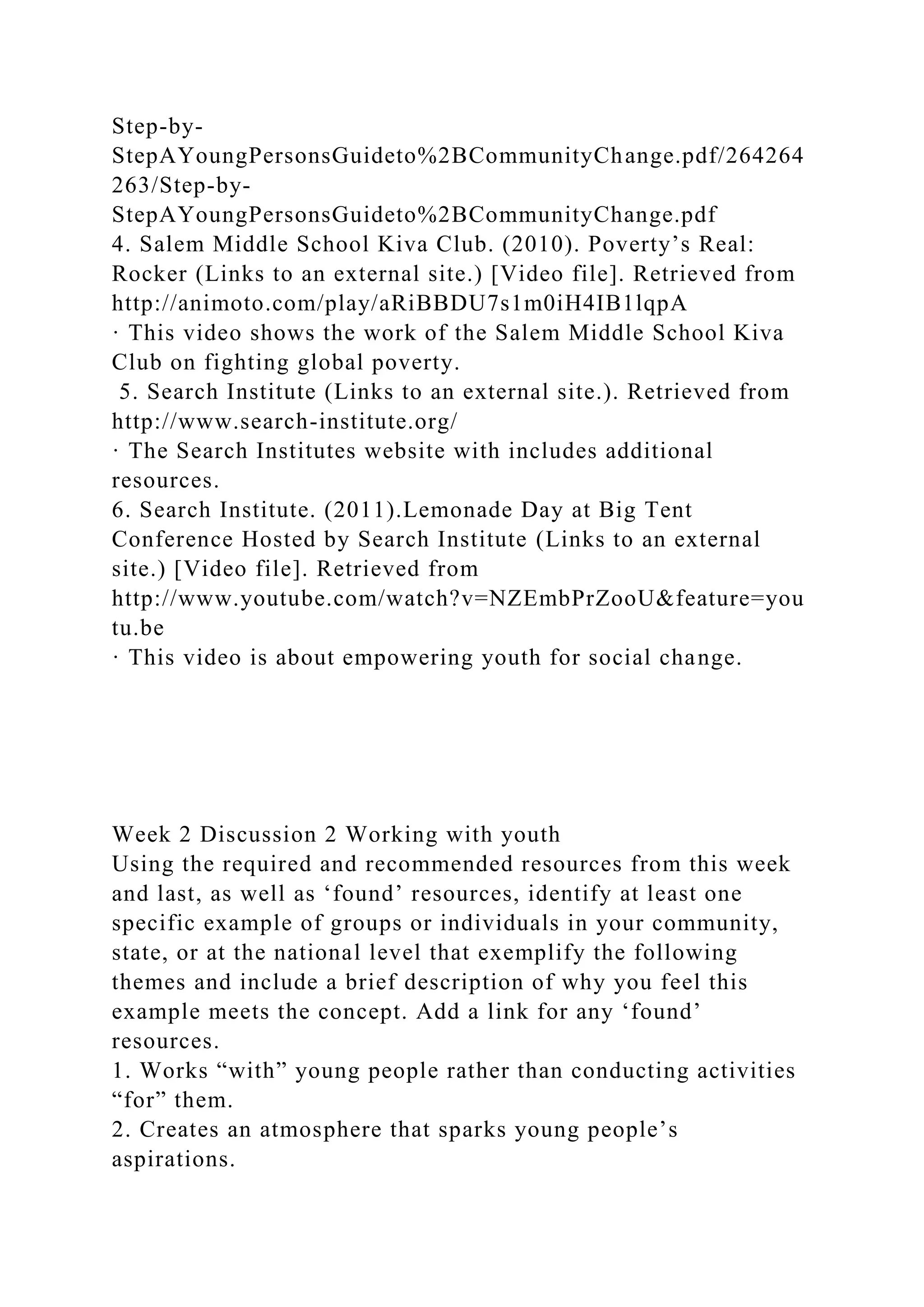 Step-by-
StepAYoungPersonsGuideto%2BCommunityChange.pdf/264264
263/Step-by-
StepAYoungPersonsGuideto%2BCommunityChange.pdf
4. Salem Middle School Kiva Club. (2010). Poverty’s Real:
Rocker (Links to an external site.) [Video file]. Retrieved from
http://animoto.com/play/aRiBBDU7s1m0iH4IB1lqpA
· This video shows the work of the Salem Middle School Kiva
Club on fighting global poverty.
5. Search Institute (Links to an external site.). Retrieved from
http://www.search-institute.org/
· The Search Institutes website with includes additional
resources.
6. Search Institute. (2011).Lemonade Day at Big Tent
Conference Hosted by Search Institute (Links to an external
site.) [Video file]. Retrieved from
http://www.youtube.com/watch?v=NZEmbPrZooU&feature=you
tu.be
· This video is about empowering youth for social change.
Week 2 Discussion 2 Working with youth
Using the required and recommended resources from this week
and last, as well as ‘found’ resources, identify at least one
specific example of groups or individuals in your community,
state, or at the national level that exemplify the following
themes and include a brief description of why you feel this
example meets the concept. Add a link for any ‘found’
resources.
1. Works “with” young people rather than conducting activities
“for” them.
2. Creates an atmosphere that sparks young people’s
aspirations.
 