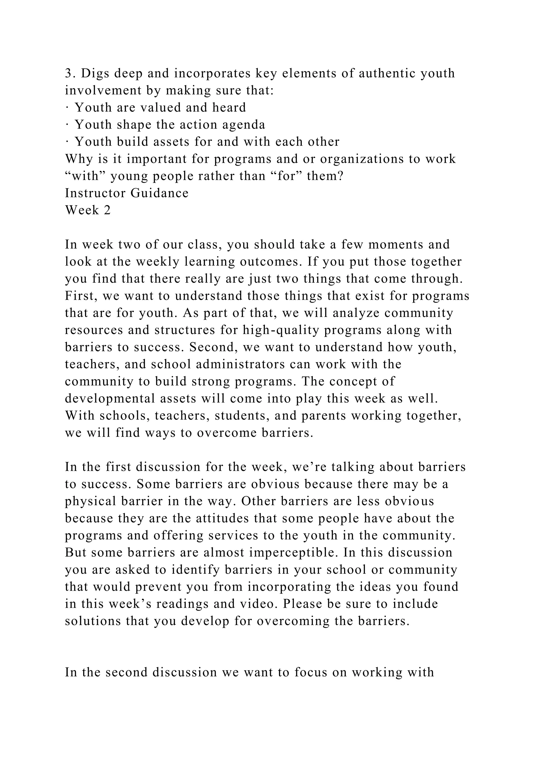 3. Digs deep and incorporates key elements of authentic youth
involvement by making sure that:
· Youth are valued and heard
· Youth shape the action agenda
· Youth build assets for and with each other
Why is it important for programs and or organizations to work
“with” young people rather than “for” them?
Instructor Guidance
Week 2
In week two of our class, you should take a few moments and
look at the weekly learning outcomes. If you put those together
you find that there really are just two things that come through.
First, we want to understand those things that exist for programs
that are for youth. As part of that, we will analyze community
resources and structures for high-quality programs along with
barriers to success. Second, we want to understand how youth,
teachers, and school administrators can work with the
community to build strong programs. The concept of
developmental assets will come into play this week as well.
With schools, teachers, students, and parents working together,
we will find ways to overcome barriers.
In the first discussion for the week, we’re talking about barriers
to success. Some barriers are obvious because there may be a
physical barrier in the way. Other barriers are less obvious
because they are the attitudes that some people have about the
programs and offering services to the youth in the community.
But some barriers are almost imperceptible. In this discussion
you are asked to identify barriers in your school or community
that would prevent you from incorporating the ideas you found
in this week’s readings and video. Please be sure to include
solutions that you develop for overcoming the barriers.
In the second discussion we want to focus on working with
 