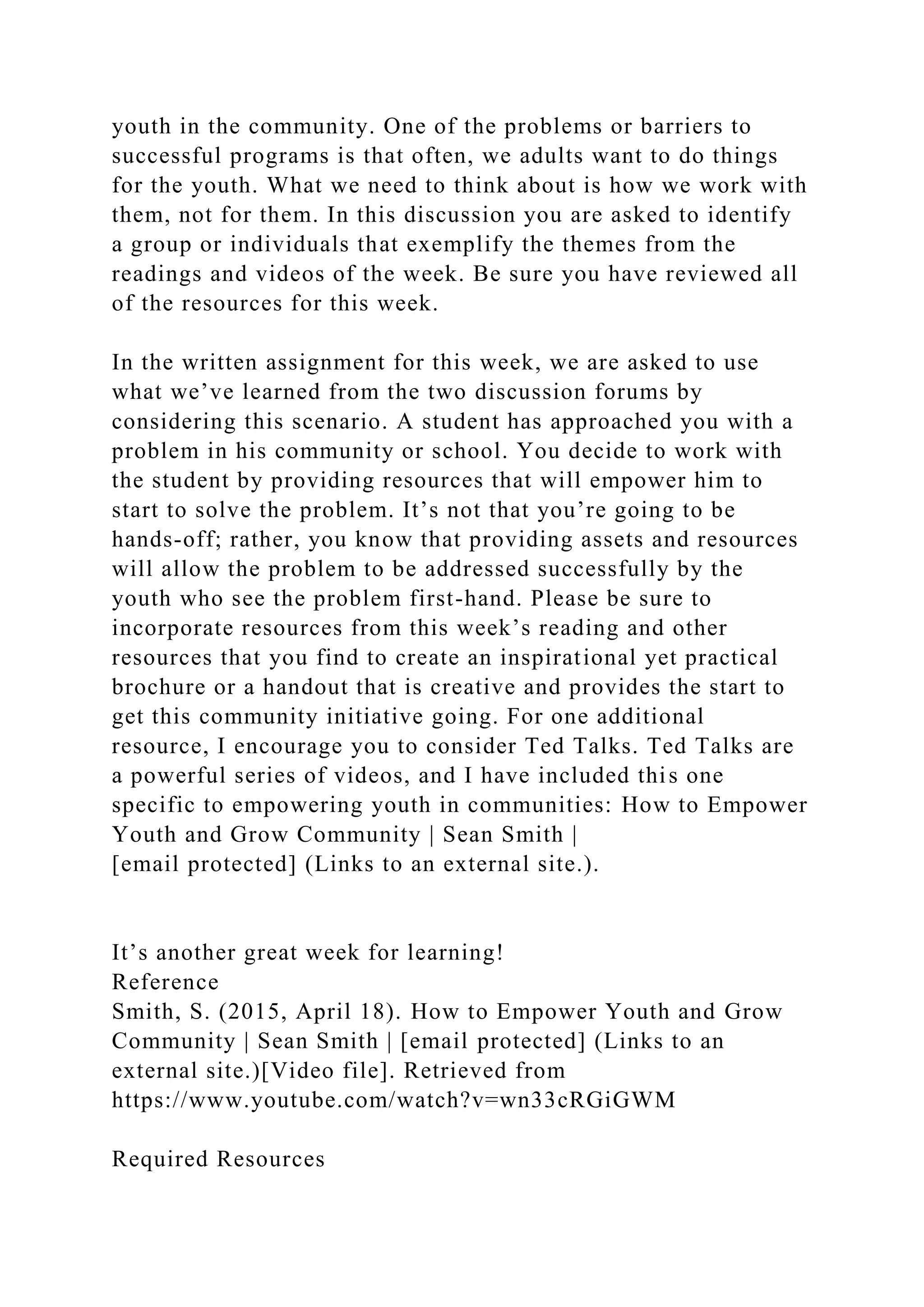 youth in the community. One of the problems or barriers to
successful programs is that often, we adults want to do things
for the youth. What we need to think about is how we work with
them, not for them. In this discussion you are asked to identify
a group or individuals that exemplify the themes from the
readings and videos of the week. Be sure you have reviewed all
of the resources for this week.
In the written assignment for this week, we are asked to use
what we’ve learned from the two discussion forums by
considering this scenario. A student has approached you with a
problem in his community or school. You decide to work with
the student by providing resources that will empower him to
start to solve the problem. It’s not that you’re going to be
hands-off; rather, you know that providing assets and resources
will allow the problem to be addressed successfully by the
youth who see the problem first-hand. Please be sure to
incorporate resources from this week’s reading and other
resources that you find to create an inspirational yet practical
brochure or a handout that is creative and provides the start to
get this community initiative going. For one additional
resource, I encourage you to consider Ted Talks. Ted Talks are
a powerful series of videos, and I have included this one
specific to empowering youth in communities: How to Empower
Youth and Grow Community | Sean Smith |
[email protected] (Links to an external site.).
It’s another great week for learning!
Reference
Smith, S. (2015, April 18). How to Empower Youth and Grow
Community | Sean Smith | [email protected] (Links to an
external site.)[Video file]. Retrieved from
https://www.youtube.com/watch?v=wn33cRGiGWM
Required Resources
 