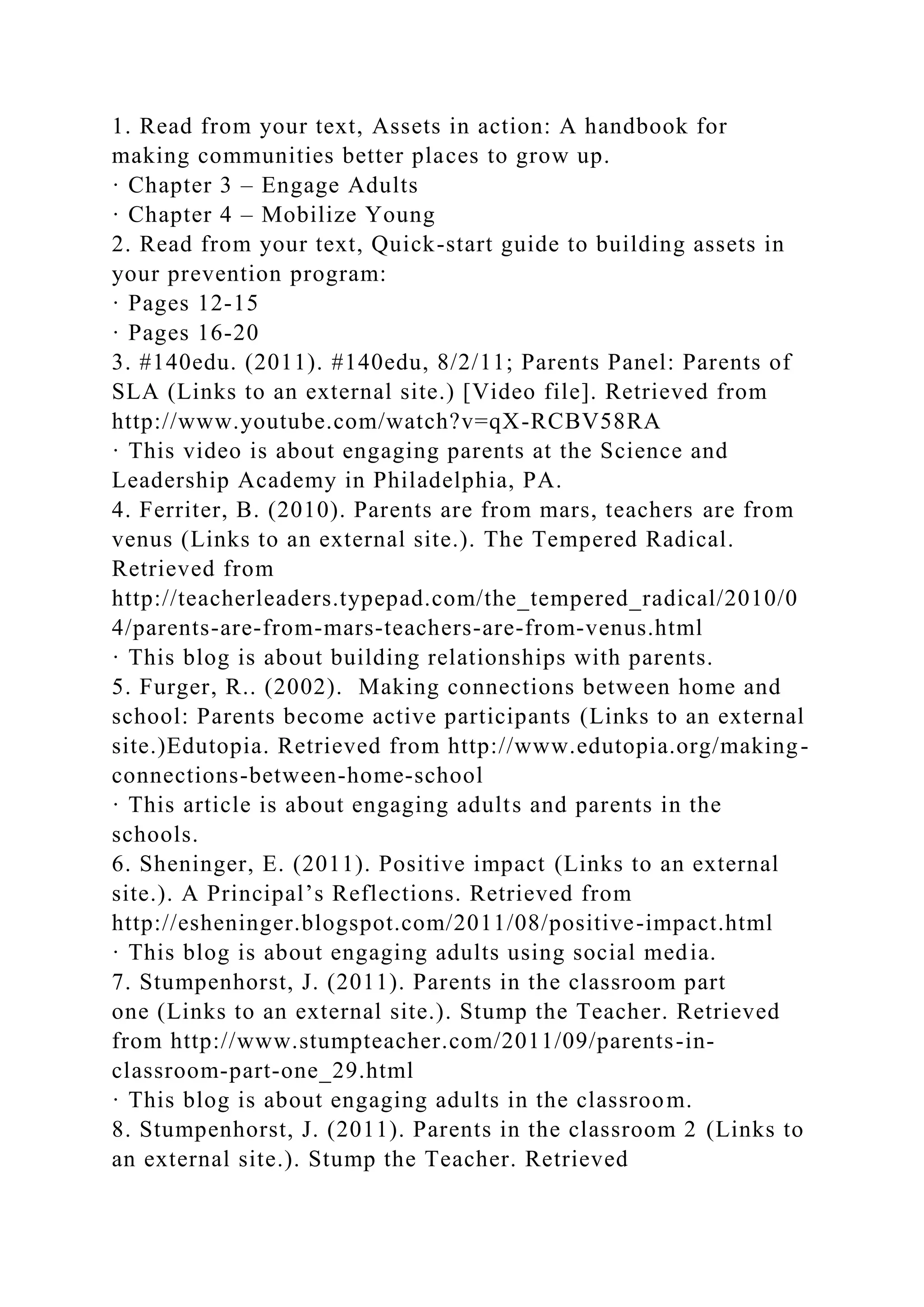 1. Read from your text, Assets in action: A handbook for
making communities better places to grow up.
· Chapter 3 – Engage Adults
· Chapter 4 – Mobilize Young
2. Read from your text, Quick-start guide to building assets in
your prevention program:
· Pages 12-15
· Pages 16-20
3. #140edu. (2011). #140edu, 8/2/11; Parents Panel: Parents of
SLA (Links to an external site.) [Video file]. Retrieved from
http://www.youtube.com/watch?v=qX-RCBV58RA
· This video is about engaging parents at the Science and
Leadership Academy in Philadelphia, PA.
4. Ferriter, B. (2010). Parents are from mars, teachers are from
venus (Links to an external site.). The Tempered Radical.
Retrieved from
http://teacherleaders.typepad.com/the_tempered_radical/2010/0
4/parents-are-from-mars-teachers-are-from-venus.html
· This blog is about building relationships with parents.
5. Furger, R.. (2002). Making connections between home and
school: Parents become active participants (Links to an external
site.)Edutopia. Retrieved from http://www.edutopia.org/making-
connections-between-home-school
· This article is about engaging adults and parents in the
schools.
6. Sheninger, E. (2011). Positive impact (Links to an external
site.). A Principal’s Reflections. Retrieved from
http://esheninger.blogspot.com/2011/08/positive-impact.html
· This blog is about engaging adults using social media.
7. Stumpenhorst, J. (2011). Parents in the classroom part
one (Links to an external site.). Stump the Teacher. Retrieved
from http://www.stumpteacher.com/2011/09/parents-in-
classroom-part-one_29.html
· This blog is about engaging adults in the classroom.
8. Stumpenhorst, J. (2011). Parents in the classroom 2 (Links to
an external site.). Stump the Teacher. Retrieved
 