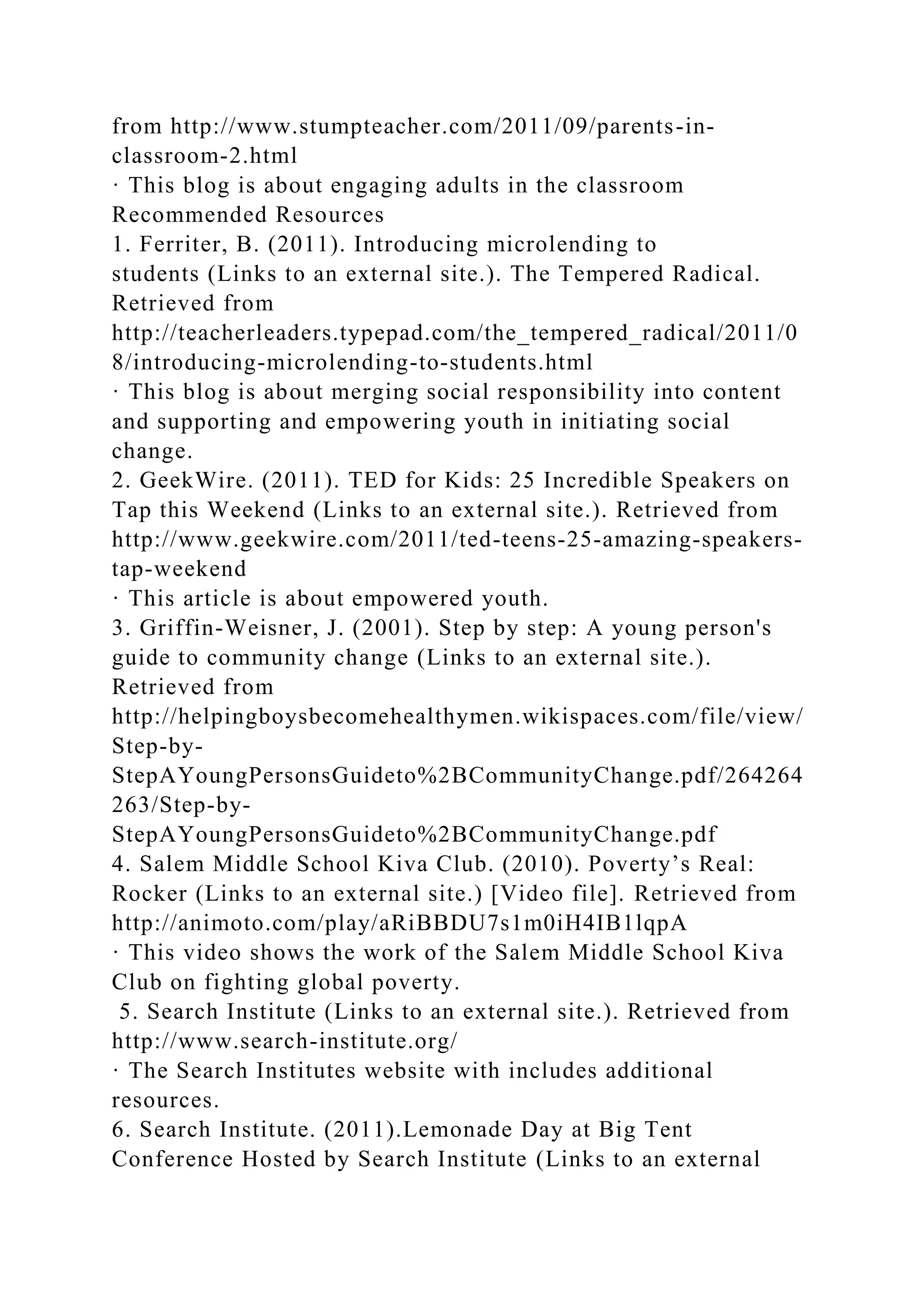 from http://www.stumpteacher.com/2011/09/parents-in-
classroom-2.html
· This blog is about engaging adults in the classroom
Recommended Resources
1. Ferriter, B. (2011). Introducing microlending to
students (Links to an external site.). The Tempered Radical.
Retrieved from
http://teacherleaders.typepad.com/the_tempered_radical/2011/0
8/introducing-microlending-to-students.html
· This blog is about merging social responsibility into content
and supporting and empowering youth in initiating social
change.
2. GeekWire. (2011). TED for Kids: 25 Incredible Speakers on
Tap this Weekend (Links to an external site.). Retrieved from
http://www.geekwire.com/2011/ted-teens-25-amazing-speakers-
tap-weekend
· This article is about empowered youth.
3. Griffin-Weisner, J. (2001). Step by step: A young person's
guide to community change (Links to an external site.).
Retrieved from
http://helpingboysbecomehealthymen.wikispaces.com/file/view/
Step-by-
StepAYoungPersonsGuideto%2BCommunityChange.pdf/264264
263/Step-by-
StepAYoungPersonsGuideto%2BCommunityChange.pdf
4. Salem Middle School Kiva Club. (2010). Poverty’s Real:
Rocker (Links to an external site.) [Video file]. Retrieved from
http://animoto.com/play/aRiBBDU7s1m0iH4IB1lqpA
· This video shows the work of the Salem Middle School Kiva
Club on fighting global poverty.
5. Search Institute (Links to an external site.). Retrieved from
http://www.search-institute.org/
· The Search Institutes website with includes additional
resources.
6. Search Institute. (2011).Lemonade Day at Big Tent
Conference Hosted by Search Institute (Links to an external
 
