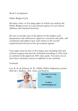 Week 2 Assignment
Public Budget Cycle
Develop a four- to five-page paper in which you analyze the
Public Budget Cycle in a government agency of your choice.
(Defense and National Security)
Be sure to include each of the phases of the budget cycle
(preparation and submission, approval, execution and audit, and
evaluation) and address how each relates to the overall
organizational mission of the government agency.
Your paper must be four to five pages (not including title and
reference pages) and must be formatted according to APA style
as outlined in the approved APA style guide. You must cite at
least three scholarly sources in addition to the textbook.
Textbook
Lee, R. D. & Johnson, R. W. (2008). Public budgeting systems
(8th Ed.). Sudbury, MA: Jones and Bartlett.
 