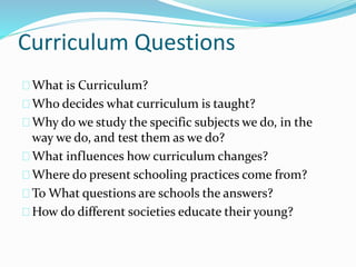 Curriculum Questions
What is Curriculum?
Who decides what curriculum is taught?
Why do we study the specific subjects we do, in the
way we do, and test them as we do?
What influences how curriculum changes?
Where do present schooling practices come from?
To What questions are schools the answers?
How do different societies educate their young?
 