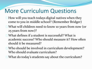 More Curriculum Questions
How will you teach todays digital natives when they
come to you in middle school? (Remember Bridger)
What will children need to know 10 years from now (or
25 years from now)?
What defines if a student is successful? What is
academic success? Who should measure it? How often
should it be measured?
Who should be involved in curriculum development?
Who should evaluate curriculum?
What do today’s students say about the curriculum?
 